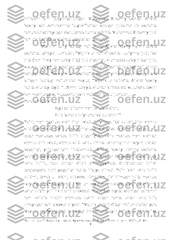 birliklarni   tahlil   jarayoniga   tortgan.   Muhammad   Xorazmiy   asaridan   Alisher
Navoiy   kabi   zamonasining   ‘quyosh”laridan   sanalgan   ijodkorlar   o z   asarlaridaʻ
namunalar keltirayotgan ekan, demak buning zamirida Muhammad Xorazmiy ijodi
ham o z davridayoq shuhrat tutganligidan dalolatdir. 	
ʻ
                  Mavlono   Lutfiy   haqidagi   ma’lumotlar   Alisher   Navoiyning   bir   qancha
asarlarida   uchraydi.   Jumladan,   “Majolis   un-nafois”   asarida   Lutfiyning   ijodi,   ikki
tilda (ham forsiy ham  turkiy tilda) ijod qilganligi, shuningdek turkiy tildagi ijodi,
xususan,  turkiy tilda  yaratilgan  devoni   mashhur  bo lganligi  haqidagi   ma’lumotlar	
ʻ
berilgan   bo lsa,   “Nasoyim   ul-muhabbat”da   esa   Lutfiyning   hayoti,   necha   yil   umr	
ʻ
ko rgani   haqidagi   ma’lumotlar   mavjud.   “Majolis   un-nafois”da   Alisher   Navoiy	
ʻ
haqida shunday deydi: “...Ammo turkiyda shuhrati ko prak erdi va turkcha devoni	
ʻ
ham mashhurdur va mutaazzirul javob matla’lari bor, ul jumladin...
Yana biri bukim:
Sayd etti dilbarim meni oshufta sochtin,
Soldi kamand bo ynuma ikki qulochtin.”	
ʻ 6
Ya’ni,   meni   mashuqa   sochi   bilan   ovladi,   bo ynimga   ikki   qulochi   bilan   sirtmoq	
ʻ
soldi   deyilmoqda.   Oshiq   mashuqaning   uzun   sochlariga   oshiq   bo lib   qolgan,   shu	
ʻ
qadar   mashuqaga   ashaqa   bo lib   qolganligidan   oshiq   mashuqa   meni   sochidan	
ʻ
sirtmoq   qilib   ovladi,   sirtmoq   soldi   ushbu   o rinda   oshiqning   inon   ixtiyori   o zidan	
ʻ ʻ
ketganligi,   yo qotganligini   ifodalamoqda.   Alisher   Navoiy   o zining   asarlarida	
ʻ ʻ
keltirgan   hikoyatlatlardan   birining   qahramoni   sanalgan   Shayx   San’on   tarso   qizga
oshiq   bo lib,   hatto   dinidan   chiqib   cho chqaxonada   cho chqaboqar   bo lish	
ʻ ʻ ʻ ʻ
darajasigacha   borib   yetganligi   haqida   hikoya   qilinadi.   Ya’ni   kishi   oshiq   bo lib	
ʻ
qoldimi,   demak   u     erkini,   qolaversa   o zini   ham   o zi   bilmagan   holda   mashuqa	
ʻ ʻ
ixtiyoriga   topshirib   yuboradi.   Ishq   uni   qay   tomon   boshlasa   o sha   tomon   uning	
ʻ
uchun to g ri   yo l   hisoblanib  qolaveradi.  Yuqoridagi  baytda  keltirilgan  qahramon	
ʻ ʻ ʻ
ham   oshiqlik   holatini   sirtmoqqa   tushib   qolgan   hamda   undan   ozod   bo la	
ʻ
olmayotgan   kabi   tasavvur   qilyapti.   “Majolis   un-nafois”dagi   ma’lumotlardan   yana
Mavlono   Lutfiyning   ijodi   borasidagi   bir   ma’lumot   ayon   bo ladi.   U   ham   bo lsa,	
ʻ ʻ
6
Алишер Навоий. Мажолис ун-нафоис. Мукаммал асарлар тўплами 12-том Тошкент 1967 йил, 61-бет
9 