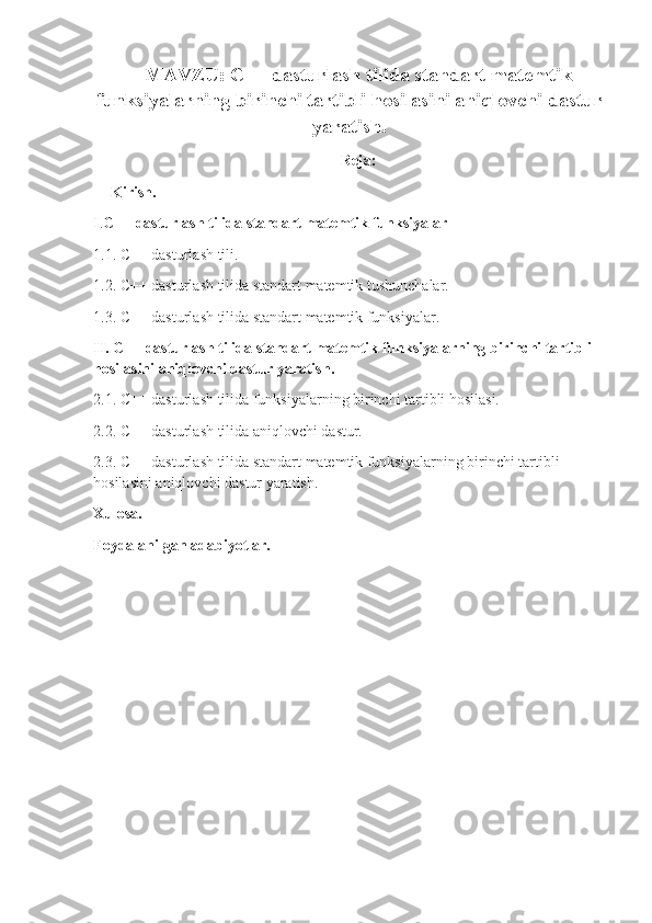 MAVZU: C++ dasturlash tilida standart matemtik
funksiyalarning birinchi tartibli hosilasini aniqlovchi dastur
yaratish.
Reja:
Kirish.
I . C++ dasturlash tilida standart matemtik funksiyalar
1.1. C++ dasturlash tili.
1.2. C++ dasturlash tilida standart matemtik tushunchalar.
1.3. C++ dasturlash tilida standart matemtik funksiyalar.
II. C++ dasturlash tilida standart matemtik funksiyalarning birinchi tartibli 
hosilasini aniqlovchi dastur yaratish.
2.1. C++ dasturlash tilida funksiyalarning birinchi tartibli hosilasi.
2.2. C++ dasturlash tilida aniqlovchi dastur.
2.3. C++ dasturlash tilida standart matemtik funksiyalarning birinchi tartibli 
hosilasini aniqlovchi dastur yaratish.
Xulosa.
Foydalanilgan adabiyotlar. 