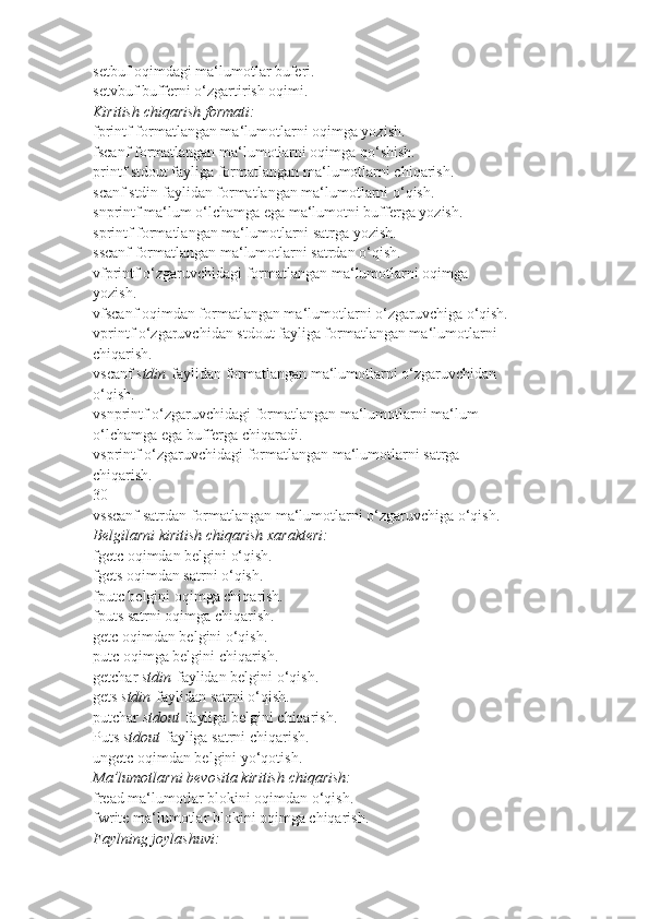 setbuf   oqimdagi ma‘lumotlar buferi.
setvbuf   bufferni o‘zgartirish oqimi.
Kiritish chiqarish	 formati:
fprintf   formatlangan ma‘lumotlarni oqimga yozish.
fscanf   formatlangan ma‘lumotlarni oqimga qo‘shish.
printf   stdout fayliga formatlangan ma‘lumotlarni chiqarish.
scanf   stdin faylidan formatlangan ma‘lumotlarni o‘qish.
snprintf   ma‘lum o‘lchamga ega ma‘lumotni bufferga yozish.
sprintf   formatlangan ma‘lumotlarni satrga yozish.
sscanf   formatlangan ma‘lumotlarni satrdan o‘qish.
vfprintf   o‘zgaruvchidagi formatlangan ma‘lumotlarni oqimga
yozish.
vfscanf   oqimdan formatlangan ma‘lumotlarni o‘zgaruvchiga o‘qish.
vprintf   o‘zgaruvchidan stdout fayliga formatlangan ma‘lumotlarni
chiqarish.
vscanf   stdin   faylidan formatlangan ma‘lumotlarni o‘zgaruvchidan
o‘qish.
vsnprintf   o‘zgaruvchidagi formatlangan ma‘lumotlarni ma‘lum
o‘lchamga ega bufferga chiqaradi.
vsprintf   o‘zgaruvchidagi formatlangan ma‘lumotlarni satrga
chiqarish.
30
vsscanf   satrdan formatlangan ma‘lumotlarni o‘zgaruvchiga o‘qish.
Belgilarni	
 kiritish	 chiqarish	 xarakteri:
fgetc   oqimdan belgini o‘qish.
fgets   oqimdan satrni o‘qish.
fputc   belgini oqimga chiqarish.
fputs   satrni oqimga chiqarish.
getc   oqimdan belgini o‘qish.
putc   oqimga belgini chiqarish.
getchar   stdin   faylidan belgini o‘qish.
gets   stdin   faylidan satrni o‘qish.
putchar   stdout   fayliga belgini chiqarish.
Puts   stdout   fayliga satrni chiqarish.
ungetc   oqimdan belgini yo‘qotish.
Ma’lumotlarni	
 bevosita	 kiritish	 chiqarish:
fread   ma‘lumotlar blokini oqimdan o‘qish.
fwrite   ma‘lumotlar blokini oqimga chiqarish.
Faylning	
 joylashuvi: 