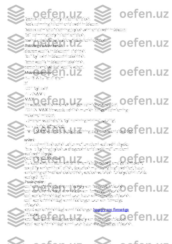 fgetpos   oqimning joriy holatini aniqlash.
fseek   oqimning holatini aniqlovchi indekator.
fsetpos   oqimlar to‘plarining joylashuvini aniqlovchi indekator.
ftell   oqimning joriy holatini aniqlash.
rewind   oqimlarning boshlang‘ich holatini aniqlash.
Xatolarga ishlov	 berish:
clearerr   xatolik indekatorini o‘chirish.
feof   fayl oxiri indekatorini tekshirish.
ferror   xatolik indekatorini tekshirish.
perror   bosmalashdagi xatolik xabari.
Makroaniqlovlar:
BUFSIZ   buffer o‘lchami
31
EOF   fayl oxiri
FILENAME
MAX
bir vaqtda ochilish mumkin bo‘lgan oqimlarning miqdori.
FOPEN MAX   bir vaqtda ochilish mumkin bo‘lgan oqimlarning
maksimal miqdori.
L tmpnam   vaqtinchalik fayl nomining minimal uzunligi.
NULL   bo‘sh ko‘rsatkich.
TMP_ MAX   vaqtinchalik fayl nomining qo‘shimcha aniqlovchilar.
urlari:
FILE   oqimni boshqarish uchun ma‘lumotlarni saqlovchi obyekt.
fpos_ t   faylning joylashuv chegarasini aniqlovchi ma‘lumotlarni
saqlovchi obyekt.
(stdlib.h) kutubxonasi
Bu kutubxona bir qator xotirani dinamik boshqaruvni amalga oshiruvchi,
tasodifiy sonlarni hosil qilish, dasturlash muhitining bog‘lovchilari, butun
sonlarning arifmetikasi akslantirish, saralash va izlash funksiyalarini o‘zida
saqlaydi [3,10].
Funksiyalar:
atof   satr ko‘rinishidagi sonni haqiqiy son formatiga o‘tkazish.
atoi   satr ko‘rinishidagi sonni butun son formatiga o‘tkazish.
atol   satr ko‘rinishidagi sonni uzun butun son formatiga o‘tkazish.
atoll   satr ko‘rinishidagi sonni ikkilangan uzun son formatiga
o‘tkazish.
strtod   satr ko‘rinishidagi sonni ikkilangan   haqiqiy son formatiga
o‘tkazish.
strtof   satr ko‘rinishidagi sonni haqiqiy son formatiga o‘tkazish.
strtol   satr ko‘rinishidagi sonni uzun butun son formatiga o‘tkazish. 