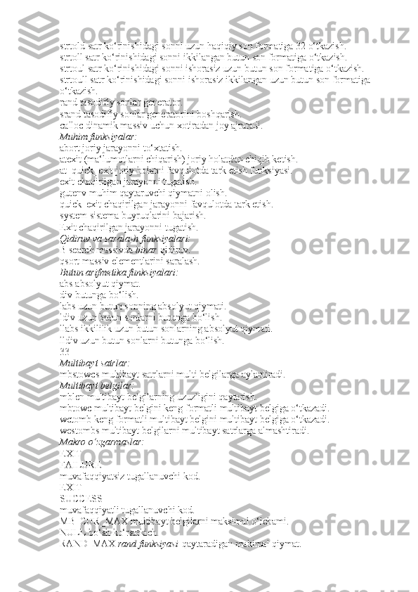 strtold   satr ko‘rinishidagi sonni uzun haqiqiy son formatiga 32 o‘tkazish.
strtoll   satr ko‘rinishidagi sonni ikkilangan butun son formatiga o‘tkazish.
strtoul   satr ko‘rinishidagi sonni ishorasiz uzun butun son formatiga o‘tkazish.
strtoull   satr ko‘rinishidagi sonni ishorasiz ikkilangan uzun butun son formatiga 
o‘tkazish.
rand   tasodifiy sonlar generator.
srand   tasodifiy sonlar generatorini boshqarish.
calloc   dinamik massiv uchun xotiradan joy ajratadi.
Muhim funksiyalar:
abort   joriy jarayonni to‘xtatish.
atexit   (ma‘lumotlarni chiqarish) joriy holatdan chiqib ketish.
at_quick_exit   joriy holatni favqulotda tark etish funksiyasi.
exit   chaqirilgan jarayonni tugatish.
gutenv   muhim qaytaruvchi qiymatni olish.
quick_exit   chaqirilgan jarayonni favqulotda tark etish.
system   sistema buyruqlarini bajarish.
Exit   chaqirilgan jarayonni tugatish.
Qidiruv
 va	 saralash	 funksiyalari:
B search   massivda   binar   qidiruv.
qsort   massiv elementlarini saralash.
Butun	
 arifmetika	 funksiyalari:
abs   absolyut qiymat.
div   butunga bo‘lish.
labs   uzun butun sonning absolyut qiymati.
ldiv   uzun butun sonlarni butunga bo‘lish.
llabs   ikkililik uzun butun sonlarning absolyut qiymati.
lldiv   uzun butun sonlarni butunga bo‘lish.
33
Multibayt	
 satrlar:
mbstowcs   multibayt satrlarni multi belgilarga aylantiradi.
Multibayt
 belgilar:
mblen   multibayt belgilarning uzuzligini qaytarish.
mbtowc   multibayt belgini keng formatli multibayt belgiga o‘tkazadi.
wctomb   keng formatli multibayt belgini multibayt belgiga o‘tkazadi.
westombs   multibayt belgilarni multibayt satrlarga almashtiradi.
Makro	
 o’zgarmaslar:
EXIT
FAILURE
muvafaqqiyatsiz tugallanuvchi kod.
EXIT
SUCCESS
muvafaqqiyatli tugallanuvchi kod.
MB_CUR_MAX   multibayt belgilarni maksimal o‘lchami.
NULL   bo‘sh ko‘rsatkich.
RAND_MAX   rand	
 funksiyasi   qaytaradigan makimal qiymat. 