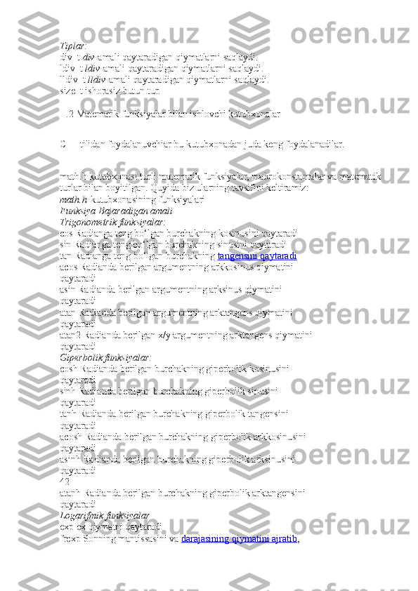 Tiplar:
div_t   div   amali qaytaradigan qiymatlarni saqlaydi.
ldiv_t   ldiv   amali qaytaradigan qiymatlarni saqlaydi.
lldiv_t   lldiv   amali qaytaradigan qiymatlarni saqlaydi.
size_t   ishorasiz butun tur.
II.2   Matematik funksiyalar bilan ishlovchi kutubxonalar
C++ tilidan foydalanuvchiar bu kutubxonadan juda keng foydalanadilar.
math.h kutubxonasi turli matematik funksiyalar, makrokonstantalar va matematik
turlar bilan boyitilgan. Quyida biz ularning tavsifini keltiramiz:
math.h   kutubxonasining funksiyalari
Funksiya Bajaradigan	 amali
Trigonometrik	
 funksiyalar:
cos   Radianga t е ng bo‘lgan burchakning kosinusini qaytaradi
sin   Radianga t е ng bo‘lgan burchakning sinusini qaytaradi
tan   Radianga t е ng bo‘lgan burchakning   tangensini qaytaradi
acos   Radianda b е rilgan argum е ntning arkkosinus qiymatini
qaytaradi
asin   Radianda b е rilgan argum е ntning arksinus qiymatini
qaytaradi
atan   Radianda b е rilgan argum е ntning arktangens qiymatini
qaytaradi
atan2   Radianda b е rilgan x/y argum е ntning arktangens qiymatini
qaytaradi
Giperbolik	
 funksiyalar:
cosh   Radianda b е rilgan burchakning giperbolik kosinusini
qaytaradi
sinh   Radianda b е rilgan burchakning gip е rbolik sinusini
qaytaradi
tanh   Radianda b е rilgan burchakning gip е rbolik tangensini
qaytaradi
acosh   Radianda b е rilgan burchakning gip е rbolik arkkosinusini
qaytaradi
asinh   Radianda b е rilgan burchakning gip е rbolik arksinusini
qaytaradi
42
atanh   Radianda b е rilgan burchakning gip е rbolik arktangensini
qaytaradi
Logarifmik
 funksiyalar
exp   е x qiymatni qaytaradi
frexp   Sonning mantissasini va   darajasining qiymatini ajratib , 