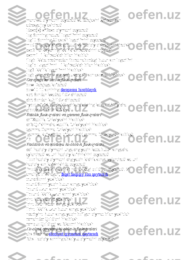 mantissa qiymatini qaytaradi va darajasini ko‘rsatilgan
adr е sga joylashtiradi
ldexp(x)   x*2 е xp qiymatni qaytaradi
log   Sonning natural logarifmini qaytaradi
log10   Sonning 10 asosli logarifmini qaytaradi
modf   Haqiqiy sonning butun va haqiqiy qismalarini ajratish
exp2   Funksiyaning ikkilik ko‘rsatkichini aniqlash
expm1   -1 ko‘rsatkich bilan hisoblah
ilogb   Ikkita predmetdan iborat nabordagi butun son logarifmi
log1p   Logarifmni +1 ko‘rsatkich bilan hisoblash
log2   Ikkilik logarifmni hisoblash
logb   Logarifmni suzuvchu vergulli son asosida hisoblash
Darajaga ko’tarish	 funksiyalari
pow   Darajaga ko‘taradi
pow10   10 sonining   darajasini hisoblaydi
sqrt   Sondan kvadrat ildiz chiqaradi
cbrt   Sondan kub ildiz chiqaradi
hypot   to‘g‘ri burchakli uchburchakning kat е tlari bo‘yicha
gipot е nuzasini hisoblaydi
Xatolik	
 funksiyalari	 va	 gamma	 funksiyalari
erf   Xatolik funksiyasini hisoblash
erfc   Qo‘shimcha xatolik funksiyasini hisoblash
tgamma   Gamma funksiyani hisoblash
lgamma   Ro‘yxatdan o‘tkazuvchi gamma funksiyani hisoblash
43
Yaxlitlash	
 va	 qoldiqni	 hisoblash	 funksiyalari:
ceil   haqiqiy qiymatni unga eng yaqin katta butun songacha
aylantiradi va uni haqiqiy ko‘rinishini qaytaradi
floor   haqiqiy qiymatni eng yaqin kichik songa aylantiradi va uni
haqiqiy son ko‘rinishida qaytaradi
fmod   Ikkita sonni bo‘lish natijasidagi qoldiqni qaytaradi. %
amaliga o‘xshagan,   faqat haqiqiy son qaytaradi
trunc   Sonni yaxlitlash
round   Sonni yaqin butun songa yaxlitlash
lround   Uzun sonni yaxlitlash
llround   Ikkilik uzun sonni yaxlitlash
rint   Butun songa yaxlitlash
lrint   Uzun butun songa yaxlitlash
llrint   Ikkilik uzun butun songa yaxlitlash
nearbyint   Butun songa yaqin bo‘lgan qiymat bilan yaxlitlah
remainder   Qoldiqni hisoblash
remquo   Qoldiqni va faktorni hisoblash
Absolyut	
 qiymatni	 hisoblash	 funksiyalari
abs   Sonning   absolyut qiymatini qaytaradi
fabs   Haqiqiy sonning absolyut qiymatini qaytaradi 