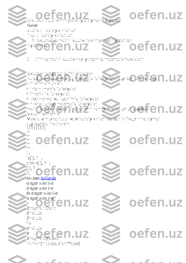 labs   Uzun butun sonning absolyut qiymatini qaytaradi
Turlar
double_t   Haqiqiy sonlar turi
float_t   Haqiqiy sonlar turi
II. 3 Dasturlashda math.h kutubxonasining imkoniyatlaridan
foydalanish
C++ tilining math.h kutubxonasi yordamida matematik masalalarni
dasturlash jarayonini ko‘rib chiqamiz.
Bu kutubxonadagi mavjud matematik funksiyalarni quyidagi to‘rt guruhga
bo‘lishimiz mumkin:
  Trigonometrik funksiyalar
  Giperbolik funksiyalar
  Eksponensial va logarifmik funksiyalar
  Boshqa turdagi matematik funksiyalar.
math.h kutubxonasidan foydalanishni namoyish etish uchun quyidagi
dasturni keltiramiz.
Masala.   n   musbat butun va   a   haqiqiy sonlari berilgan bo‘lsa,   y   ning qiymati
quyidagicha hisoblansin:






0, .
lg( ), 4 ' ;
arccos( ), 3 ' ;
( ), 2 ' ;
2, 1 ' ;
boshqa   hollarda
a agar	 n bo	 lsa
a	
 agar	 n bo	 lsa
th	
 a agar	 n bo	 lsa
a	
 agar	 n bo	 lsa
y
#pragma hdrstop
#include
#include
49
#include
//---------------------------------------------------------------------------
#pragma argsused
int main(int argc, char **argv) 