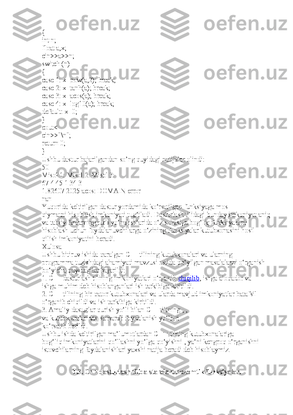 {
int n;
float a,x;
cin>>a>>n;
switch (n)
{
case 1: x=pow(a,2); break;
case 2: x=tanh(a); break;
case 3: x=acos(a); break;
case 4: x=log10(a); break;
default: x=0;
}
cout<
cin>>"\n";
return 0;
}
Ushbu dastur bajarilgandan so’ng quyidagi natijalar olindi:
50
Misol 1: Misol 2: Misol 3:
67 4 45 1 34 3
1.82607 2025 acos: DOMAIN error
nan
Yuqorida keltirilgan dastur yordamida ko‘rsatilgan funksiyaga mos
qiymatni hisoblash imkoniyati tug‘iladi. Dasturlash tilidagi bunday imkoniyat aniq
va tabiiy fanlarning turli yo‘nalishlarida o‘z sohasiga bog‘liq funksiyalarni
hisoblash uchun foydalanuvchilarga o‘zining funksiyalar kutubxonasini hosil
qilish imkoniyatini beradi.
Xulosa
Ushbu bitiruv ishida qaralgan C++ tilining kutubxonalari va ularning
programma tuzishdagi ahamiyati mavzusi ostida qo‘yilgan masalalarni o‘rganish
bo‘yicha quyidagilar bajarildi:
1. C++ dasturlash tilining imkoniyatlari o‘rganib   chiqilib , ishga aloqador va
ishga muhim deb hisoblanganlari ish tarkibiga kiritildi.
2. C++ tilining bir qator kutubxonalari va ularda mavjud imkoniyatlar batafsil
o‘rganib chiqildi va ish tarkibiga kiritildi.
3. Amaliy dasturlar qurish yo‘li bilan C++ tilining   ,   ,
va   kutubxonalaridan samarali foydalanish yo‘llari
ko‘rsatib berildi.
Ushbu ishda keltirilgan ma‘lumotlardan C++ tilining kutubxonalariga
bog‘liq imkoniyatlarini qo‘llashni yo‘lga qo‘yishni , ya‘ni kengroq o‘rganishni
istovchilarning faydalanishlari yaxshi natija beradi deb hisoblaymiz.
1.3. C++ dasturlash tilida standart matemtik funksiyalar. 