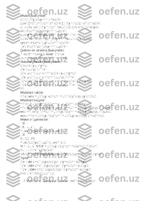 Muhim funksiyalar:
abort   joriy jarayonni to‘xtatish.
atexit   (ma‘lumotlarni chiqarish) joriy holatdan chiqib ketish.
at_quick_exit   joriy holatni favqulotda tark etish funksiyasi.
exit   chaqirilgan jarayonni tugatish.
gutenv   muhim qaytaruvchi qiymatni olish.
quick_exit   chaqirilgan jarayonni favqulotda tark etish.
system   sistema buyruqlarini bajarish.
Exit   chaqirilgan jarayonni tugatish.
Qidiruv
 va	 saralash	 funksiyalari:
B search   massivda   binar   qidiruv.
qsort   massiv elementlarini saralash.
Butun	
 arifmetika	 funksiyalari:
abs   absolyut qiymat.
div   butunga bo‘lish.
labs   uzun butun sonning absolyut qiymati.
ldiv   uzun butun sonlarni butunga bo‘lish.
llabs   ikkililik uzun butun sonlarning absolyut qiymati.
lldiv   uzun butun sonlarni butunga bo‘lish.
33
Multibayt	
 satrlar:
mbstowcs   multibayt satrlarni multi belgilarga aylantiradi.
Multibayt
 belgilar:
mblen   multibayt belgilarning uzuzligini qaytarish.
mbtowc   multibayt belgini keng formatli multibayt belgiga o‘tkazadi.
wctomb   keng formatli multibayt belgini multibayt belgiga o‘tkazadi.
westombs   multibayt belgilarni multibayt satrlarga almashtiradi.
Makro	
 o’zgarmaslar:
EXIT
FAILURE
muvafaqqiyatsiz tugallanuvchi kod.
EXIT
SUCCESS
muvafaqqiyatli tugallanuvchi kod.
MB_CUR_MAX   multibayt belgilarni maksimal o‘lchami.
NULL   bo‘sh ko‘rsatkich.
RAND_MAX   rand	
 funksiyasi   qaytaradigan makimal qiymat.
Tiplar:
div_t   div   amali qaytaradigan qiymatlarni saqlaydi.
ldiv_t   ldiv   amali qaytaradigan qiymatlarni saqlaydi.
lldiv_t   lldiv   amali qaytaradigan qiymatlarni saqlaydi.
size_t   ishorasiz butun tur.
II.2   Matematik funksiyalar bilan ishlovchi kutubxonalar 