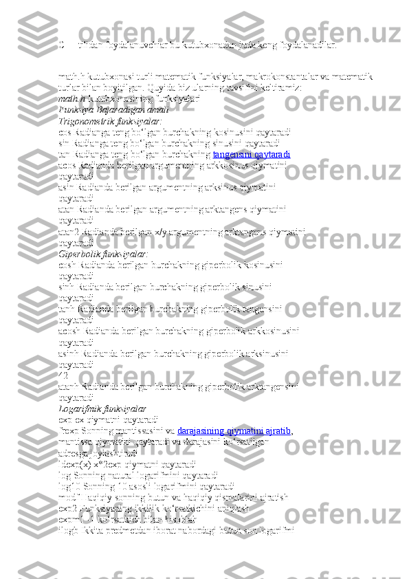 C++ tilidan foydalanuvchiar bu kutubxonadan juda keng foydalanadilar.
math.h kutubxonasi turli matematik funksiyalar, makrokonstantalar va matematik
turlar bilan boyitilgan. Quyida biz ularning tavsifini keltiramiz:
math.h   kutubxonasining funksiyalari
Funksiya Bajaradigan	 amali
Trigonometrik	
 funksiyalar:
cos   Radianga t е ng bo‘lgan burchakning kosinusini qaytaradi
sin   Radianga t е ng bo‘lgan burchakning sinusini qaytaradi
tan   Radianga t е ng bo‘lgan burchakning   tangensini qaytaradi
acos   Radianda b е rilgan argum е ntning arkkosinus qiymatini
qaytaradi
asin   Radianda b е rilgan argum е ntning arksinus qiymatini
qaytaradi
atan   Radianda b е rilgan argum е ntning arktangens qiymatini
qaytaradi
atan2   Radianda b е rilgan x/y argum е ntning arktangens qiymatini
qaytaradi
Giperbolik	
 funksiyalar:
cosh   Radianda b е rilgan burchakning giperbolik kosinusini
qaytaradi
sinh   Radianda b е rilgan burchakning gip е rbolik sinusini
qaytaradi
tanh   Radianda b е rilgan burchakning gip е rbolik tangensini
qaytaradi
acosh   Radianda b е rilgan burchakning gip е rbolik arkkosinusini
qaytaradi
asinh   Radianda b е rilgan burchakning gip е rbolik arksinusini
qaytaradi
42
atanh   Radianda b е rilgan burchakning gip е rbolik arktangensini
qaytaradi
Logarifmik
 funksiyalar
exp   е x qiymatni qaytaradi
frexp   Sonning mantissasini va   darajasining qiymatini ajratib ,
mantissa qiymatini qaytaradi va darajasini ko‘rsatilgan
adr е sga joylashtiradi
ldexp(x)   x*2 е xp qiymatni qaytaradi
log   Sonning natural logarifmini qaytaradi
log10   Sonning 10 asosli logarifmini qaytaradi
modf   Haqiqiy sonning butun va haqiqiy qismalarini ajratish
exp2   Funksiyaning ikkilik ko‘rsatkichini aniqlash
expm1   -1 ko‘rsatkich bilan hisoblah
ilogb   Ikkita predmetdan iborat nabordagi butun son logarifmi 