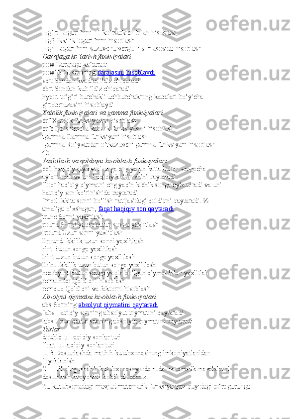 log1p   Logarifmni +1 ko‘rsatkich bilan hisoblash
log2   Ikkilik logarifmni hisoblash
logb   Logarifmni suzuvchu vergulli son asosida hisoblash
Darajaga ko’tarish	 funksiyalari
pow   Darajaga ko‘taradi
pow10   10 sonining   darajasini hisoblaydi
sqrt   Sondan kvadrat ildiz chiqaradi
cbrt   Sondan kub ildiz chiqaradi
hypot   to‘g‘ri burchakli uchburchakning kat е tlari bo‘yicha
gipot е nuzasini hisoblaydi
Xatolik	
 funksiyalari	 va	 gamma	 funksiyalari
erf   Xatolik funksiyasini hisoblash
erfc   Qo‘shimcha xatolik funksiyasini hisoblash
tgamma   Gamma funksiyani hisoblash
lgamma   Ro‘yxatdan o‘tkazuvchi gamma funksiyani hisoblash
43
Yaxlitlash	
 va	 qoldiqni	 hisoblash	 funksiyalari:
ceil   haqiqiy qiymatni unga eng yaqin katta butun songacha
aylantiradi va uni haqiqiy ko‘rinishini qaytaradi
floor   haqiqiy qiymatni eng yaqin kichik songa aylantiradi va uni
haqiqiy son ko‘rinishida qaytaradi
fmod   Ikkita sonni bo‘lish natijasidagi qoldiqni qaytaradi. %
amaliga o‘xshagan,   faqat haqiqiy son qaytaradi
trunc   Sonni yaxlitlash
round   Sonni yaqin butun songa yaxlitlash
lround   Uzun sonni yaxlitlash
llround   Ikkilik uzun sonni yaxlitlash
rint   Butun songa yaxlitlash
lrint   Uzun butun songa yaxlitlash
llrint   Ikkilik uzun butun songa yaxlitlash
nearbyint   Butun songa yaqin bo‘lgan qiymat bilan yaxlitlah
remainder   Qoldiqni hisoblash
remquo   Qoldiqni va faktorni hisoblash
Absolyut	
 qiymatni	 hisoblash	 funksiyalari
abs   Sonning   absolyut qiymatini qaytaradi
fabs   Haqiqiy sonning absolyut qiymatini qaytaradi
labs   Uzun butun sonning absolyut qiymatini qaytaradi
Turlar
double_t   Haqiqiy sonlar turi
float_t   Haqiqiy sonlar turi
II. 3 Dasturlashda math.h kutubxonasining imkoniyatlaridan
foydalanish
C++ tilining math.h kutubxonasi yordamida matematik masalalarni
dasturlash jarayonini ko‘rib chiqamiz.
Bu kutubxonadagi mavjud matematik funksiyalarni quyidagi to‘rt guruhga 