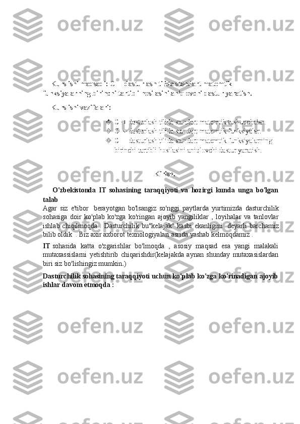 Kurs ishi maqsadi: C++ dasturlash tilida standart matemtik 
funksiyalarning birinchi tartibli hosilasini aniqlovchi dastur yaratish.
Kurs ishi vazifalari:
 C++ dasturlash tilida standart matemtik tushunchalar.
 C++ dasturlash tilida standart matemtik funksiyalar.
 C++ dasturlash tilida standart matemtik funksiyalarning 
birinchi tartibli hosilasini aniqlovchi dastur yaratish.
Kirish.
      O'zbekistonda   IT   sohasining   taraqqiyoti   va   hozirgi   kunda   unga   bo'lgan
talab
Agar   siz   e'tibor     berayotgan   bo'lsangiz   so'nggi   paytlarda   yurtimizda   dasturchilik
sohasiga   doir   ko'plab   ko'zga   ko'ringan   ajoyib   yangiliklar   ,   loyihalar   va   tanlovlar
ishlab chiqilmoqda . Dasturchilik bu"kelajak"  kasbi  ekanligini     deyarli  barchamiz
bilib oldik    . Biz axir axborot texnologiyalari asrida yashab kelmoqdamiz .  
IT   sohasida   katta   o'zgarishlar   bo'lmoqda   ,   asosiy   maqsad   esa   yangi   malakali
mutaxassislarni   yetishtirib   chiqarishdir(kelajakda   aynan   shunday   mutaxasislardan
biri siz bo'lishingiz mumkin . )
Dasturchilik sohasining taraqqiyoti uchun ko'plab ko'zga ko'rinadigan ajoyib
ishlar davom etmoqda : 