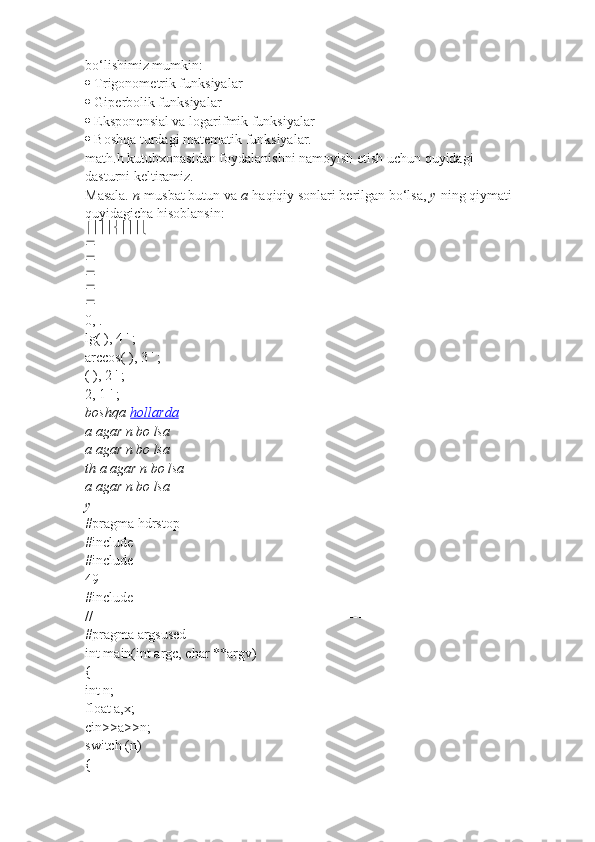 bo‘lishimiz mumkin:
  Trigonometrik funksiyalar
  Giperbolik funksiyalar
  Eksponensial va logarifmik funksiyalar
  Boshqa turdagi matematik funksiyalar.
math.h kutubxonasidan foydalanishni namoyish etish uchun quyidagi
dasturni keltiramiz.
Masala.   n   musbat butun va   a   haqiqiy sonlari berilgan bo‘lsa,   y   ning qiymati
quyidagicha hisoblansin:






0, .
lg( ), 4 ' ;
arccos( ), 3 ' ;
( ), 2 ' ;
2, 1 ' ;
boshqa   hollarda
a agar	 n bo	 lsa
a	
 agar	 n bo	 lsa
th	
 a agar	 n bo	 lsa
a	
 agar	 n bo	 lsa
y
#pragma hdrstop
#include
#include
49
#include
//---------------------------------------------------------------------------
#pragma argsused
int main(int argc, char **argv)
{
int n;
float a,x;
cin>>a>>n;
switch (n)
{ 