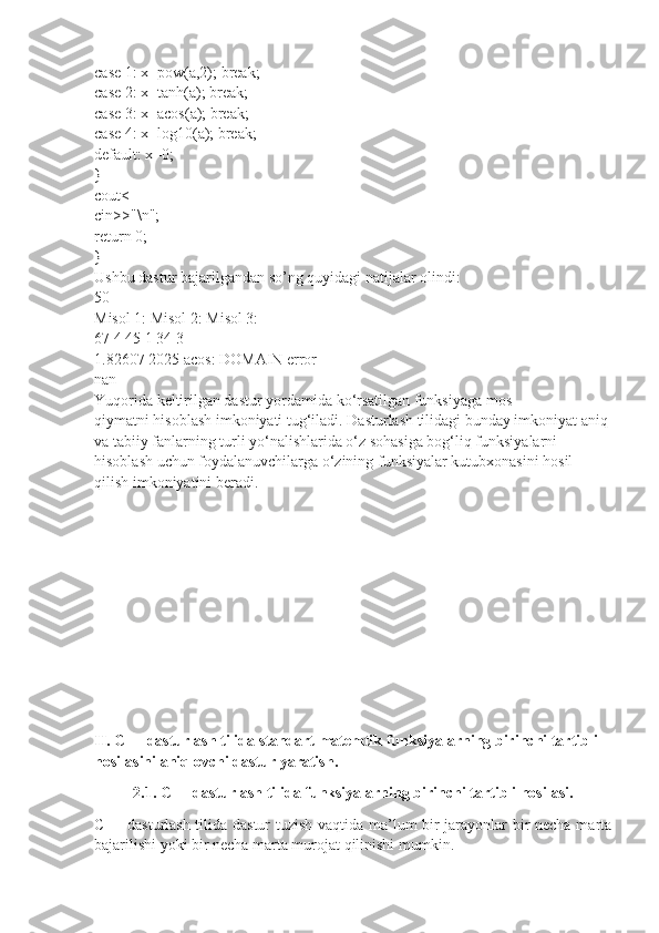 case 1: x=pow(a,2); break;
case 2: x=tanh(a); break;
case 3: x=acos(a); break;
case 4: x=log10(a); break;
default: x=0;
}
cout<
cin>>"\n";
return 0;
}
Ushbu dastur bajarilgandan so’ng quyidagi natijalar olindi:
50
Misol 1: Misol 2: Misol 3:
67 4 45 1 34 3
1.82607 2025 acos: DOMAIN error
nan
Yuqorida keltirilgan dastur yordamida ko‘rsatilgan funksiyaga mos
qiymatni hisoblash imkoniyati tug‘iladi. Dasturlash tilidagi bunday imkoniyat aniq
va tabiiy fanlarning turli yo‘nalishlarida o‘z sohasiga bog‘liq funksiyalarni
hisoblash uchun foydalanuvchilarga o‘zining funksiyalar kutubxonasini hosil
qilish imkoniyatini beradi.
II. C++ dasturlash tilida standart matemtik funksiyalarning birinchi tartibli 
hosilasini aniqlovchi dastur yaratish.
2.1. C++ dasturlash tilida funksiyalarning birinchi tartibli hosilasi.
C++ dasturlash tilida dastur tuzish vaqtida ma’lum bir jarayonlar bir necha marta
bajarilishi yoki bir necha marta murojat qilinishi mumkin.  