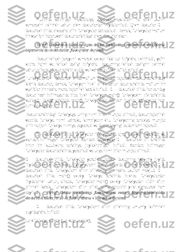 Yuqorida   keltirilgan   masalalarga   o‘xshash   masalalarni   hal   etish   usulini
samarasini   oshirish   uchun   qism   dasturlardan   foydalaniladi.   Qism   dasturlar   C++
dasturlash tilida qisqacha qilib funksiyalar deb ataladi. Demak, funksiyalar ma’lum
bir vazifani bajaruvchi dastur tarkibdagi qism dasturlar ekan.
Ta’rif: Dasturlash	 tilida	 tuzilgan	 dastur	 tarkibidagi	 ma’lum	 bir	 vazifalarni
bajaruvchi	
 qism	 dasturlar	 funksiyalar	 deyiladi.
Dastur   ishlash   jarayoni   samarasi   asosan   ikki   tur   bo‘yicha   oshiriladi,   ya’ni
xotira   hajmi   va   ishlash   tezligi   bo‘yicha.   Dasturning   ishlash   tezligini   oshirish
uchun, albatta, dastur tarkibi sodda va ixcham bo‘lishi ta’lab etiladi. 
Funksiyalar C++ dasturlash tilida ma’lum bir vazifani bajaruvchi dastur tarkibidagi
kichik  dasturlar,  demak,  funksiyani   hosil  qilish   uchun  datur  tarkibida  ma’lum   bir
vazifalar bir necha marta bajarilish kerak bo‘ladi. C++ dasturlash tilida har qanday
dastur   hech   bo‘lmaganda   bitta   bosh   funksiyani   main()   funksiyasini   o‘z   tarkibida
saqlaydi.   Dastur   tarkibida   main()   funksiyasidan   tashqari   boshqa   funksiyalar   ham
bo‘lishi mumkin.
Dastur  tarkibidagi funksiyaga uning nomi bilan murojat  qilinadi, dastur  bajarilish
vaqtida   funksiya   nomi   uchrasa,   komplyator   shu   funksiyaning   tanasiga   murojat
qilib natijani funksiya nomiga qaytaradi va dastur keyingi qadamlarni bajaradi. 
C++   dasturlash   tilida   funksiyalar   ikki   guruhga   ajratiladi,   ya’ni   standart   va
standart  bo‘lmagan   funksiyalar.   Standart  funksiyalar  C++  dasturlash  tili   tarkibida
biror   bir   kutubxona   tarkibiga   joylashtirilgan   bo‘ladi.   Standart   bo‘lmagan
funksiyalar dastur tarkibida yaratiladi va unga nomi bilan murojat qilinadi. 
C++   dasturlash   tilida   funksiyalar   yaratish   ulardan   dasturning   ixtiyoriy   joyida
foydalanish   uchun,   albatta,   funksiyalarni   dastur   tanasida   e’lon   qilish   kerak.   C++
dasturlash   tilida   funksiyalarni   e’lon   qilishning   bir   necha   usullari   mavjud.   C++
dasturlash   tilida   main()   asosiy   funksiya   tarkibida   boshqa   funksiyalardan
foydalanish   uchun,   albatta,   funksiyalar   main()   asosiy   funksiyadan   oldin   e’lon
qilinishi   kerak.   Funksiyalarni   e’lon   qilish   uning   prototipi   yoki   signaturasi   ham
deyiladi. Ta’rif:	
 Dastur	 tarkibidagi	 funksiyalarni	 main()	 funksiyasidan	 oldin
dasturlash	
 tilida	 yozilishi	 funksiyalarni	 e’lon	 qilish	 deyiladi.	 
C++   dasturlash   tilida   funksiyalarni   e’lon   qilishning   umumiy   ko‘rinishi
quyidagicha bo‘ladi:
tur <funksiya nomi> (tur <argument>); 