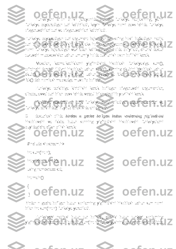 Funksiyani   e’lon   qilish   jarayonida   birinchi   funksiya   natijasining,   ya’ni
funksiya   qaytaradigan   turi   keltiriladi,   keyin   funksiya   nomi   qavs   ichida   funksiya
o‘zgaruvchilari turi va o‘zgaruvchilari keltiriladi. 
Funksiya   qaytaradigan   turi   argument   bajarilgandan   so‘ng   hosil   bo‘ladigan   natija
turi   bilan   ustma-ust   tushishi   kerak   aks   holda   komplyator   xato   keltiradi.   Funksiya
nomi funksiya bajaradigan vazifadan kelib chiqqan holda qo’yiladi, chunki dastur
tuzuvchi mutaxassislar uchun umumiy holda tushunish oson bo‘lishi kerak. 
Masalan,   ketma-ketliklarni   yig’indisini   hisoblash   funksiyasiga   sum(),
to‘rtinchi darajali ildizni hisoblash uchun  sqrt4(),  sonning ekubini hisoblash uchun
ekub(),   sonning   ekukini   hisoblash   uchun   ekuk()   va   faktorialni   hisoblash   uchun
fak()  deb nomlash maqsadga muvofiq bo‘ladi. 
Funksiya   tarkibiga   kiritilishi   kerak   bo‘lagan   o‘zgaruvchi   argumentlar,
albatta, avval turi bilan qavs ichida vergul bilan ajratilib yozilishi kerak. 
Funksiya   qaytaradigan   turi,   funksiya   qabul   qiladigan   argumentlar   turi   va
funksiya tarkibidagi buyruqlar asosida aniqlanadi. 
C++   dasturlash   tilida   birdan n gacha   bo‘lgan	 butun	 sonlarning	 yig’indisini
hisoblovchi   va   ikkita   butun   sonning   yig’indisini   hisoblovchi   funksiyalarni
quyidagicha e’lon qilish kerak:    
  #include <iostream.h>
  int sum(int n);             
  int yig(int a, int b);
  using namespace std;     
  int main()                                 
  {                                 
   }    
Birdan   n   gacha   bo‘lgan   butun   sonlarning   yig’indisini   hisoblash   uchun   sum   nomi
bilan int sum(int n) funksiya yaratiladi. 
Funksiyani   natijasi   butun   tur   bo‘ladi,   chunki   butun   turdagi   sonlarning
yig’indisi, albatta, butun bo‘ladi. sum(int n) funksiyasining argument sifatida bitta 