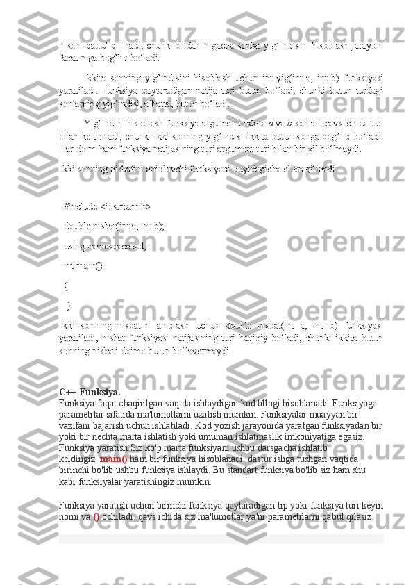 n soni qabul qilinadi, chunki birdan n gacha sonlar yig’indisini hisoblash jarayoni
faqat n ga bog’liq bo‘ladi. 
Ikkita   sonning   yig’indisini   hisoblash   uchun   int   yig(int   a,   int   b)   funksiyasi
yaratiladi.   Funksiya   qaytaradigan   natija   turi   butun   bo‘ladi,   chunki   butun   turdagi
sonlarning yig’indisi, albatta, butun bo‘ladi. 
Yig’indini hisoblash funksiya argumenti ikkita  a  va  b  sonlari qavs ichida turi
bilan keltiriladi, chunki ikki sonning yig’indisi ikkita butun songa bog’liq bo‘ladi.
Har doim ham funksiya natijasining turi argument turi bilan bir xil bo‘lmaydi. 
Ikki sonning nisbatini aniqlovchi funksiyani quyidagicha e’lon qilinadi.
  
  #include <iostream.h>
  double nisbat(int a, int b);             
  using namespace std;     
  int main()                                 
  {                                 
   }          
Ikki   sonning   nisbatini   aniqlash   uchun   double   nisbat(int   a,   int   b)   funksiyasi
yaratiladi,   nisbat   funksiyasi   natijasining   turi   haqiqiy   bo‘ladi,   chunki   ikkita   butun
sonning nisbati doimo butun bo‘lavermaydi.
                                             
C++ Funksiya.
Funksiya faqat chaqirilgan vaqtda ishlaydigan kod bllogi hisoblanadi. Funksiyaga 
parametrlar sifatida ma'lumotlarni uzatish mumkin. Funksiyalar muayyan bir 
vazifani bajarish uchun ishlatiladi. Kod yozish jarayonida yaratgan funksiyadan bir
yoki bir nechta marta ishlatish yoki umuman ishlatmaslik imkoniyatiga egasiz. 
Funksiya yaratish.Siz ko'p marta funksiyani ushbu darsgacha ishlatib 
keldingiz.   main()   ham bir funksiya hisoblanadi. dastur ishga tushgan vaqtida 
birinchi bo'lib ushbu funksiya ishlaydi. Bu standart funksiya bo'lib siz ham shu 
kabi funksiyalar yaratishingiz mumkin.
Funksiya yaratish uchun birinchi funksiya qaytaradigan tip yoki funksiya turi keyin
nomi va   ()   ochiladi. qavs ichida siz ma'lumotlar ya'ni parametrlarni qabul qilasiz.
  