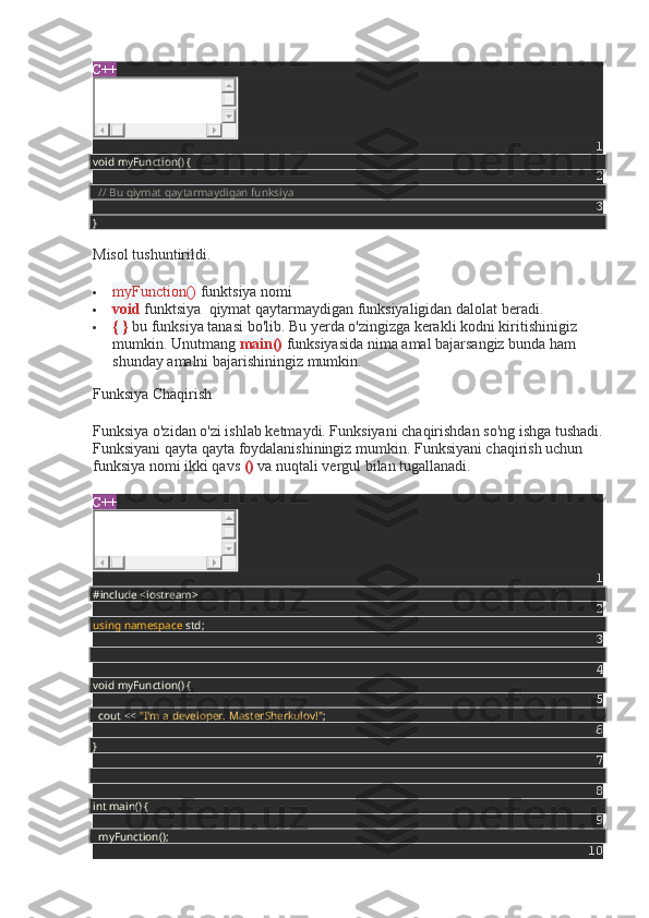 C++
1
void myFunction() {
2
    // Bu qiymat qaytarmaydigan funksiya
3
}
Misol tushuntirildi.
 myFunction()   funktsiya nomi
 void   funktsiya    qiymat qaytarmaydigan funksiyaligidan dalolat beradi.
 { }   bu funksiya tanasi bo'lib. Bu yerda o'zingizga kerakli kodni kiritishinigiz 
mumkin. Unutmang   main()   funksiyasida nima amal bajarsangiz bunda ham 
shunday amalni bajarishiningiz mumkin.
Funksiya Chaqirish
Funksiya o'zidan o'zi ishlab ketmaydi. Funksiyani chaqirishdan so'ng ishga tushadi.
Funksiyani qayta qayta foydalanishiningiz mumkin. Funksiyani chaqirish uchun 
funksiya nomi ikki qavs   ()   va nuqtali vergul bilan tugallanadi.
C++
1
#include <iostream>
2
using   namespace  std;
3
4
void myFunction() {
5
    cout <<  "I'm a developer. MasterSherkulov!" ;
6
}
7
8
int main() {
9
    myFunction();
10 