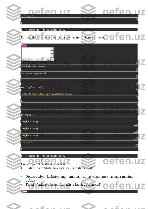     return   0 ;
11
}
I'm a developer. MasterSherkulov!
Funksiyalar bir yoki bir necha marta chaqirish imkoniyati mavjud.
C++
1
#include <iostream>
2
using   namespace  std;
3
4
void myFunction() {
5
    cout <<  "I'm a developer. MasterSherkulov!" ;
6
}
7
8
int main() {
9
    myFunction();
10
    myFunction();
11
    myFunction();
12
    return   0 ;
13
}
I'm a developer. MasterSherkulov!
Funktsiya deklaratsiyasi va ta'rifi                                                                              
C ++ dasturlash tilida funksiya ikki qismdan iborat:
 Deklaratsiya:   funktsiyaning nomi, qaytish turi va parametrlari (agar mavjud
bo'lsa)
 Ta'rif:   funktsiya tanasi (bajarilishi kerak bo'lgan kod)
C++ 