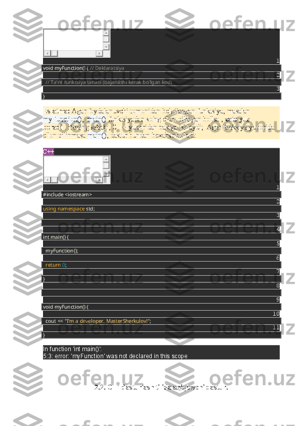 1
void myFunction() {  // Deklaratsiya
2
    // Ta'rif funktsiya tanasi (bajarilishi kerak bo'lgan kod)
3
}
Eslatma:   Agar foydalanuvchi tomonidan belgilangan funktsiya, masalan
myFunction() ,     main()   funktsiyadan   so'ng e'lon qilingan bo'lsa   ,   xato yuz 
beradi   .   Buning sababi, C ++ yuqoridan pastga ishlaydi;    Agar funksiya yuqorida 
e'lon qilinmasa   main() , dastur bundan bexabar bo'ladi:
C++
1
#include <iostream>
2
using   namespace  std;
3
4
int main() {
5
    myFunction();
6
    return   0 ;
7
}
8
9
void myFunction() {
10
    cout <<  "I'm a developer. MasterSherkulov!" ;
11
}
In function 'int main()':
5:3: error: 'myFunction' was not declared in this scope
2.2. C++ dasturlash tilida aniqlovchi dastur. 