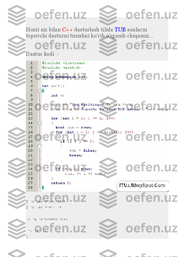 Hozir siz bilan   C++   dasturlash tilida   TUB   sonlarni 
topuvchi dasturni tuzishni ko'rib o'rganib chiqamiz...
Dastur kodi     :
#include <iostream>
#include <math.h>
using namespace std;
int main()
{ 