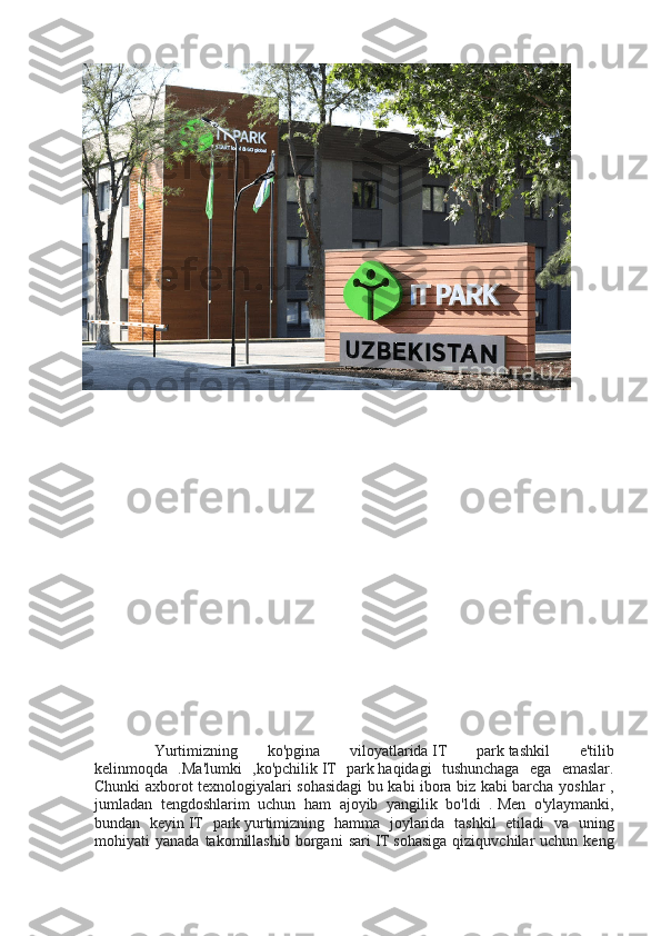     Yurtimizning   ko'pgina   viloyatlarida   IT   park   tashkil   e'tilib
kelinmoqda   .Ma'lumki   ,ko'pchilik   IT   park   haqidagi   tushunchaga   ega   emaslar.
Chunki axborot texnologiyalari sohasidagi  bu kabi ibora biz kabi barcha yoshlar ,
jumladan   tengdoshlarim   uchun   ham   ajoyib   yangilik   bo'ldi   .   Men   o'ylaymanki,
bundan   keyin   IT   park   yurtimizning   hamma   joylarida   tashkil   etiladi   va   uning
mohiyati   yanada   takomillashib   borgani   sari   IT   sohasiga   qiziquvchilar   uchun  keng 