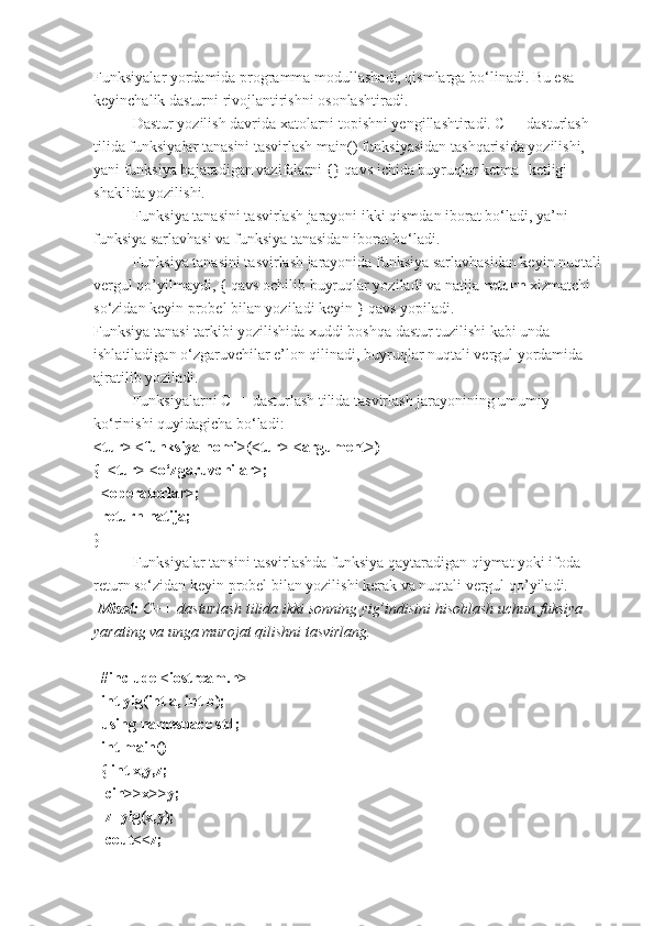 Funksiyalar yordamida programma modullashadi, qismlarga bo‘linadi. Bu esa 
keyinchalik dasturni rivojlantirishni osonlashtiradi. 
Dastur yozilish davrida xatolarni topishni yengillashtiradi. C++ dasturlash 
tilida funksiyalar tanasini tasvirlash main() funksiyasidan tashqarisida yozilishi, 
yani funksiya bajaradigan vazifalarni {} qavs ichida buyruqlar ketma- ketligi 
shaklida yozilishi.
Funksiya tanasini tasvirlash jarayoni ikki qismdan iborat bo‘ladi, ya’ni 
funksiya sarlavhasi va funksiya tanasidan iborat bo‘ladi. 
Funksiya tanasini tasvirlash jarayonida funksiya sarlavhasidan keyin nuqtali 
vergul qo’yilmaydi, { qavs ochilib buyruqlar yoziladi va natija  return  xizmatchi 
so‘zidan keyin probel bilan yoziladi keyin } qavs yopiladi. 
Funksiya tanasi tarkibi yozilishida xuddi boshqa dastur tuzilishi kabi unda 
ishlatiladigan o‘zgaruvchilar e’lon qilinadi, buyruqlar nuqtali vergul yordamida 
ajratilib yoziladi. 
Funksiyalarni C++ dasturlash tilida tasvirlash jarayonining umumiy 
ko‘rinishi quyidagicha bo‘ladi:
<tur> <funksiya nomi>(<tur> <argument>)
{  <tur> <o‘zgaruvchilar>;
  <operatorlar>;
  return natija;
}
Funksiyalar tansini tasvirlashda funksiya qaytaradigan qiymat yoki ifoda 
return so‘zidan keyin probel bilan yozilishi kerak va nuqtali vergul qo’yiladi.
 Misol:  C++ dasturlash	 tilida	 ikki	 sonning	 yig’indisini	 hisoblash	 uchun	 fuksiya	 
yarating	
 va	 unga	 murojat	 qilishni	 tasvirlang.
 
  #include <iostream.h>
  int yig(int a, int b);             
  using namespace std;     
  int main()                                 
  { int x,y,z;
   cin>>x>>y; 
   z=yig(x,y);
   cout<<z; 