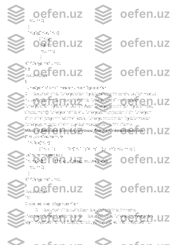     return 0;                                
   }          
   int yig(int a, int b)
              { int t;
               t=a+b;
               return t;
               }              
Kiritishga ma’lumot
2 3
Dastur natijasi
5
Funksiyani e’lon qilmasdan undan foydalanish
C++ dasturlash tilida funksiyalardan foydalanishning bir qancha usullari mavjud. 
Bu usullardan biri C++ dasturlash tilida funksiyalarni e’lon qilmasdan 
funksiyalardan foydalanish usulidir. Agar funksiya prototipidan foydalanmasa, 
albatta, main() funksiyasi ichida shu funksiyaga murojaatdan oldin funksiyani 
e’lon qilish jarayonini keltirish kerak. Funksiya prototipidan foydalanmasdan 
funksiyaga murojat qilishni quyidagi masala orqali ko‘rib o‘tamiz.
Misol:  n! faktorialni	 hisoblash	 jarayonini	 funksiya	 yordamida	 tasvirlash
#include <iostream.h>
   int fak(int n)
              { int p=1;            for(int i=1;i<=n;i++) p=p*i; return p; } 
 using namespace std;      
 int main()           { int x;   cin>>x;  cout<<fak(x);
    return 0;                                
   }          
Kiritishga ma’lumot
5
Dastur natijasi
120
Global va lokal o‘zgaruvchilar
C++ dasturlash tilida tuziladigan dasturlar tarkibida bir nechta 
o‘zgaruvchilardan foydalaniladi. C++ dasturlash tilida funksiyalar mavzusidan 
keyin o‘zgaruvchilar ikki turga ajratiladi, ya’ni global va lokal o‘zgaruvchilar. 