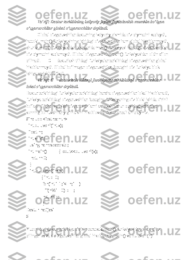 Ta’rif: Dastur tarkibining ixtiyoriy joyida foydalanish mumkin bo‘lgan 
o‘zgaruvchilar global o‘zgaruvchilar deyiladi.
Global o‘zgaruvchilar dasturning ixtiyoriy qismida o‘z qiymatini saqlaydi, 
hattoki, main() funksiyasining ichidagi o‘zgaruvchilar ham global hisoblanmaydi, 
chunki main() funksiyasidan tashqarida main() funksiyasi ichidagi o‘zgaruvchilar 
o‘z qiymatini saqlamaydi. Global o‘zgaruvchilar main() funksiyasidan oldin e’lon 
qilinadi. C++ dasturlash tilidagi funksiyalar tarkibidagi o‘zgaruvchilar global 
hisoblanmaydi. Global bo‘lmagan o‘zgaruvchilar faqatgini o‘z funksiya blok 
ichiga tegishli bo‘ladi.
       Ta’rif: C++ dasturlash tilidagi funksiyalar tarkibidagi o‘zgaruvchilar 
lokal o‘zgaruvchilar deyiladi.
Dastur tarkibidagi funksiyalar tarkibidagi barcha o‘zgaruvchilar lokal hisoblanadi, 
funksiya tarkibidagi o‘zgaruvchilar faqatgina funksiyaning o‘z bloki ichida o‘rinli 
bo‘ladi. Global va lokal o‘zgaruvchilarni aniqlash uchun quyidagi keltirilgan 
sonning bo‘luvchilar yig’indisini hisoblovchi dastur orqali aniqlaymiz.
#include <iostream.h>
  int buluvchi(int x);
  float m;  
  int x=16;
   using namespace std;     
  int main()           {  cout<<buluvchi(x);
    return 0;                                
   }          
   int buluvchi(int n)
              { int p=0;
               for(int i=1;i<=n;i++)
                 if(n%i==0) p++;
               return p;
               }              
Dastur natijasi
5
 
Yuqoridagi dastur tarkibiga e’tibor qaratsak, main() funksiyasidan oldin e’lon 
qilingan  m  va  x	 o‘ zgaruvchilar global hisoblanadi, main() va buluvchi(n)  