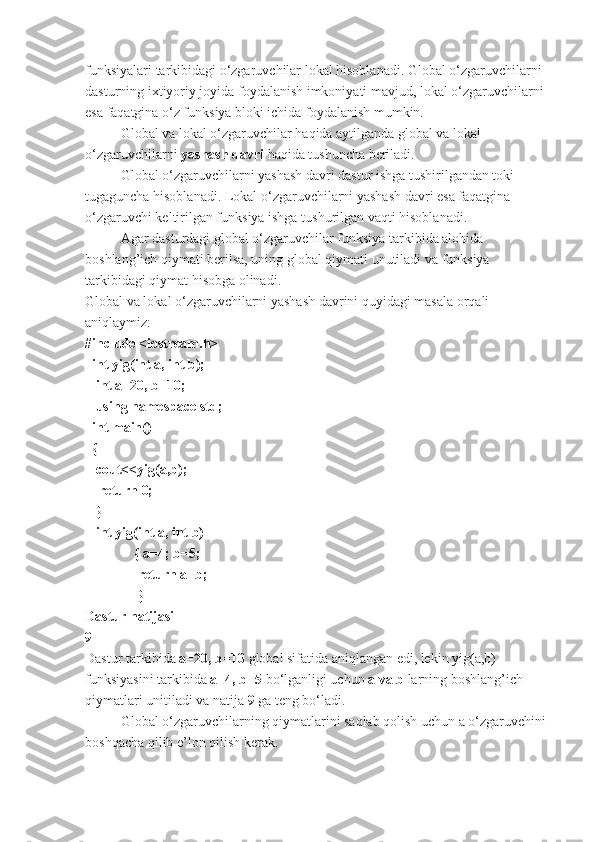 funksiyalari tarkibidagi o‘zgaruvchilar lokal hisoblanadi. Global o‘zgaruvchilarni 
dasturning ixtiyoriy joyida foydalanish imkoniyati mavjud, lokal o‘zgaruvchilarni 
esa faqatgina o‘z funksiya bloki ichida foydalanish mumkin. 
Global va lokal o‘zgaruvchilar haqida aytilganda global va lokal 
o‘zgaruvchilarni  yashash davri  haqida tushuncha beriladi. 
Global o‘zgaruvchilarni yashash davri dastur ishga tushirilgandan toki 
tugaguncha hisoblanadi. Lokal o‘zgaruvchilarni yashash davri esa faqatgina 
o‘zgaruvchi keltirilgan funksiya ishga tushurilgan vaqti hisoblanadi. 
Agar dasturdagi global o‘zgaruvchilar funksiya tarkibida alohida 
boshlang’ich qiymati berilsa, uning global qiymati unutiladi va funksiya 
tarkibidagi qiymat hisobga olinadi. 
Global va lokal o‘zgaruvchilarni yashash davrini quyidagi masala orqali 
aniqlaymiz:
#include <iostream.h>
  int yig(int a, int b);
   int a=20, b=10;
   using namespace std;     
  int main()                                 
  { 
   cout<<yig(a,b);
    return 0;                                
   }          
   int yig(int a, int b)
              { a=4; b=5;
               return a+b;
               }              
Dastur natijasi
9
Dastur tarkibida  a=20, b=10  global sifatida aniqlangan edi, lekin yig(a,b) 
funksiyasini tarkibida  a=4, b=5  bo‘lganligi uchun  a va b  larning boshlang’ich 
qiymatlari unitiladi va natija  9  ga teng bo‘ladi. 
Global o‘zgaruvchilarning qiymatlarini saqlab qolish uchun a o‘zgaruvchini 
boshqacha qilib e’lon qilish kerak.  