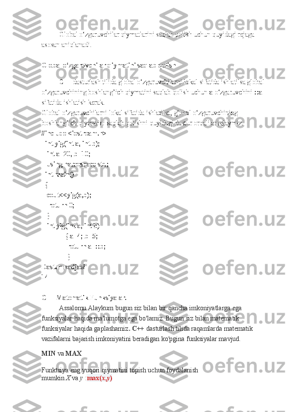 Global o‘zgaruvchilar qiymatlarini saqlab qolish uchun quyidagi rejaga 
asosan aniqlanadi.
 
Global o‘zgaruvchilar qiymatini saqlab qolish
C++ dasturlash tilida global o‘zgaruvchilarni lokal sifatida ishlatilsa global 
o‘zgaruvchining boshlang’ich qiymatini saqlab qolish uchun  a  o‘zgaruvchini  ::a  
sifatida ishlatish kerak. 
Global o‘zgaruvchilarni lokal sifatida ishlatilsa, global o‘zgaruvchining 
boshlang’ich qiymatini saqlab qolishni quyidagi dastur orqali aniqlaymiz.
#include <iostream.h>
  int yig(int a, int b);
   int a=20, b=10;
   using namespace std;
  int main()
  {
   cout<<yig(a,b);
    return 0;
   }
   int yig(int a, int b)
              { a=4; b=5;
               return a+::b;
               }                         
Dastur natijasi
14
C++ Matematik Funksiyalar.
Assalomu Alaykum bugun siz bilan bir qancha imkoniyatlarga ega 
funksiyalar haqida ma'lumotga ega bo'lamiz. Bugun siz bilan matematik 
funksiyalar haqida gaplashamiz . C++   dasturlash tilida raqamlarda matematik 
vazifalarni bajarish imkoniyatini beradigan ko'pgina funksiyalar mavjud.
MIN   va   MAX
Funktsiya eng yuqori qiymatini topish uchun foydalanish 
mumkin   X   va   y   : max( x , y ) 