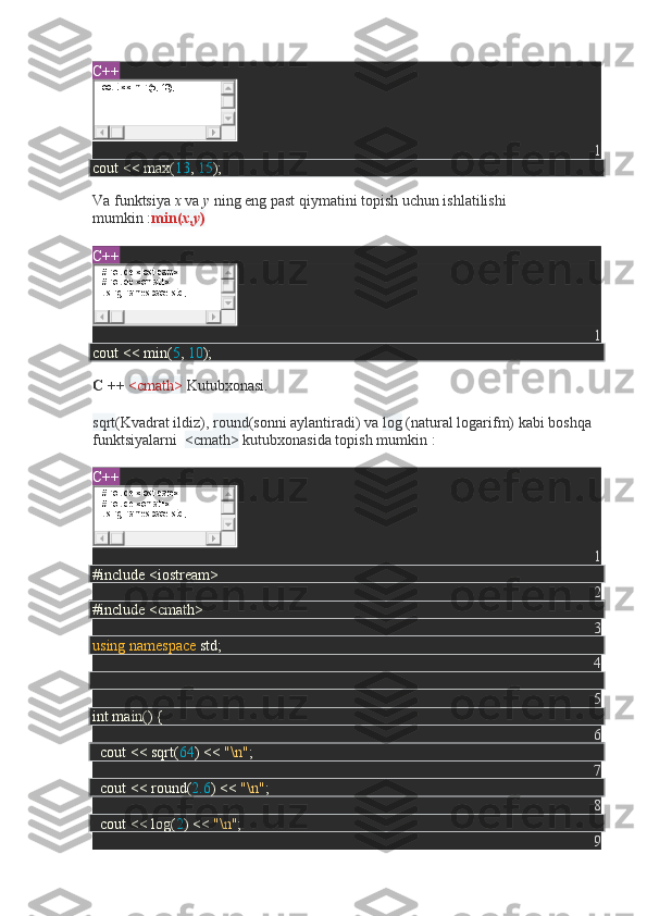 C++
1
cout << max( 13 ,  15 );
Va   funktsiya   x   va   y   ning eng past qiymatini topish uchun ishlatilishi 
mumkin   : min( x , y )
C++
1
cout << min( 5 ,  10 );
C ++   <cmath>   Kutubxonasi.
sqrt (Kvadrat ildiz),   round (sonni aylantiradi) va   log   (natural logarifm)   kabi boshqa 
funktsiyalarni     <cmath>   kutubxonasida topish mumkin   :
C++
1
#include <iostream>
2
#include <cmath>
3
using   namespace  std;
4
5
int main() {
6
    cout << sqrt( 64 ) <<  "\n" ;
7
    cout << round( 2.6 ) <<  "\n" ;
8
    cout << log( 2 ) <<  "\n" ;
9cout << min(5, 10);
#include <iostream>
#include <cmath>
using namespace std;
#include <iostream>
#include <cmath>
using namespace std; 