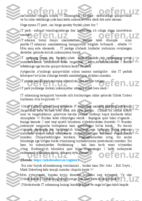 ma'lumotlar   eshigini   ochadi   !!!   Shuningdek   ,   IT   park   -   dasturlashga   qiziquvchilar
va bu soha vakillariga juda ham katta imkoniyat bera oladi deb ayta olaman    .  
Nega aynan IT park , uni bizga qanday foydali jihati bor ?
IT   park   -   axborot   texnologiyalariga   doir   loyihalarni   o'z   ichiga   olgan   innovatsion
maskan .   
IT   sohasini   butun   dunyo   mamlakatlari   sharoiti   talab   etmoqda   .   Ayni
paytda   IT   sohasisiz   mamlakatning   taraqqiyotini   belgilab   bo'lmaydi   ,   albatta   !!!
Men   aniq   ayta   olamanki     ,     IT   park ga   o'xshash   loyihalar   yurtimizni   rivojlangan
davlatlar qatorida ko'rish imkoniyatini beradi .   
IT   park ning   yana   bir   foydali   jihati   shuki,kelajakda   o'z   sohasining   yetuk
mutaxassislarini   yetishtirish   bilan   birgalikda   ,   bilim,ko'nikma,malaka   ,   kuchli
tafakkurga ega barcha qiziquvchilarni kashf eta oladi .   
Aytgancha   ,o'yinlarga   qiziquvchilar   uchun   maxsus   mashg'ulot   :   ular   IT   parkda
kibersport bo'yicha o'zlariga kerakli maslahatlarni olishlari mumkin .  
IT   parkda hali ko'plab tanlovlar o'tkazilishi ham ko'zda tutilgan .
IT park yoshlarga cheksiz imkoniyatlar eshigini ochib bera oladi !       
IT sohasining taraqqiyoti borasida olib borilayotgan ishlar qatorida Uzbek Coders
loyihasini o'rni beqiyosdir !!!
  Uzbek Coders loyihasi ham kelajakda   IT   sohasidagi malakali kadrlarni yetishtirib
chiqarishda   katta   ko'mak   bera   oladi   deb   ayta   olaman   .   Chunki   bu   loyiha   tufayli
men   va   tengdoshlarim   ,qolaversa   barcha   yoshlar   mutlaqo   bepul   kurslarda   tahsil
olmoqdalar   !!!   Bizdan   talab   etilayotgan   vazifa   -   faqatgina   qunt   bilan   o'rganish   ,
kuniga  kamida   2   soat   vaqt   ajratib  bilimlarni   o'zlashtirishdan   iboratdir   !!!   Bunday
imkoniyat   menimcha   boshqalarni   ham   quvontirgan   bo'lsa   kerak   .   Bu   kursni
o'rganish   davomida   biz   boshlang'ich   bilimlarga   ega   bo'lamiz.   So'ng   yakuniy
imtihonda   yuqori   natija   olib,yanada   chuqurlashtirilgan   kurslarni   o'rganishimiz
mumkin.   Chuqurlashtirilgan   kurslarni   o'rganganimizdan   so'ng,   biz   ancha
bilimlarga ega bo'lgan holda o'zimizning loyihalarimizni yaratishimiz mumkin .Siz
ham   bu   imkoniyatdan   foydalaning     ,   hali   ham   kech   emas   ro'yxatdan
o'ting   .Boshlang'ich   bilimlarni   qunt   bilan   o'rgansangiz   2   hafta   mobaynida
mukammal o'zlashtira olasiz, deb aniq ayta olaman !!!  
(Havola:   https://uzbekcoders.uz/register )
  Biz  axir  buyuk  allomalarning vorislarimiz ,  bizdan ham  Stiv Jobs     , Bill   Geyts  ,
Mark Sukerberg kabi taniqli insonlar chiqishi kerak !!!  
Men   o'ylaymanki,   bundan   keyin   shunday   loyihalar   soni   ko'payadi.   Va   ular
O'zbekistonda IT sohasining taraqqiyotiga juda ham katta hissa qo'shadi!!!
  O'zbekistonda IT sohasining hozirgi kundagi holati va unga bo'lgan talab haqida. 