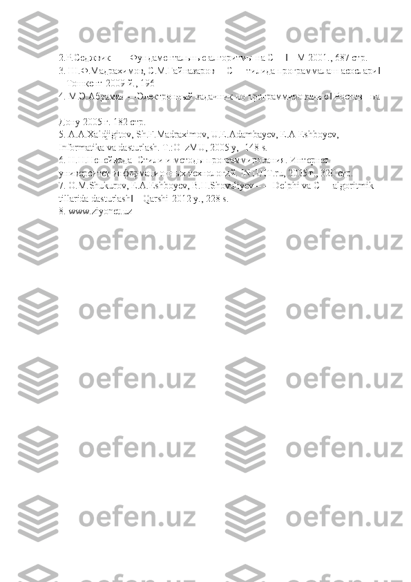 2.Р.Седжвик – ―Фундаментальные алгоритмы на С++  – М 2001., 687 стр.‖
3. Ш.Ф.Мадрахимов, С.М.Гайназаров ―С++ тилида программалаш асослари	
‖
– Тошкент-2009 й., 196
4. М.Э.Абрамян ―Электронный задачник по программированию  Ростов - на	
‖
-
Дону 2005 г. 182 стр.
5. A.A.Xaldjigitov, Sh.F.Madraximov, U.E.Adambayev, E.A Eshboyev,
Informatika va dasturlash. T.:O‗zMU, 2005 y, -148 s.
6. Н.Н.Непейвода- Стили и методы программирования. Интернет
университет информационных технологий. INTUIT.ru, 2005 г., 320 стр.
7. O.M.Shukurov, E.A.Eshboyev, B.H.Shovaliyev – ―Delphi va C++ algoritmik
tillarida dasturlash  – Qarshi-2012 y., 228 s.	
‖
8. www.ziyonet.uz 