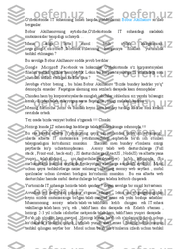 O'zbekistonda   IT   sohasining   holati   haqida   yurtdoshimiz   Bobur   Akilhanov   so'zlab
berganlar.
Bobur   Akilhanovning   aytishicha,O'zbekistonda     IT   sohasidagi   malakali
mutaxassislar tanqisligi uchraydi ... ??????
Mana   sizga   bitta   misol   :   hech   o'ylab   ko'rganmisiz,
nega   google ,   microsoft   ,facebook   o'zlarining   kompaniya   filiallari   yurtimizda
tashkil etilmagan ?
Bu savolga   Bobur Akilhanov   sodda javob berdilar   :
Google     ,Microsoft   ,Facebook   va   hokazolar   O'zbekistonda   o'z   korporatsiyalari
filialini tashkil qildilar ham deylik.   Lekin bu korporatsiyalarga IT sohasidagi  soni
jihatidan tashkil etadigan kadrlar qani ?
Javobga   e'tibor   bering   ,   bu   bilan   Bobur   Akilhanov   "Bizda   bunday   kadrlar   yo'q"
demoqchi emaslar . Faqatgina ularning soni sezilarli darajada kam demoqdalar .  
Chindan ham bu korporatsiyalarda minglab ishchilar ishlashini siz yaxshi bilsangiz
kerak . Bizdan talab etilayotgan narsa faqatgina , yangi malakali kadrlar !!!  
Mening fikrimcha ,hozir va bundan keyin ham bunday turdagi kadrlar soni keskin
ravishda ortadi.  
Tez orada bizda vaziyat butkul o'zgaradi !!!   Chunki:
Hozirgi kunda IT sohasidagi kadrlarga talab kundan-kunga oshmoqda !!!
Bu   esa   yaxshi   albatta   .Yurtimizning   qaysi   ish   joylaridan   bo'sh   ish   so'ramang   ,
ularda   albatta   IT   mutaxassisi   yetishmovchiligi   oqibatida   bo'sh   ish   o'rinlari
talayginaligini   ko'rishimiz   mumkin   .   Shaxsan   men   bunday   e'lonlarni   oxirgi
paytlarda   ko'p   uchratmoqdaman   .   Asosiy   talab   web   dasturchilarga   ( Full
stack   ,   Front-end   ,   back-end ) ,   JS   dasturchilarga ( ReactJS   ,   NodeJS ) va albatta yana
yuqori   talab   android   ,   ios   dasturchilarga( developer )   bo'lib   kelmoqda   (Bu
ma'lumotlarni   maxsus   saytlarda   berilayotgan   e'lonlarga   asoslanib   aytdim)   .   Misol
uchun   qaysi   tashkilotlarga   nazar   solmang   ,   ularning   rasmiy   web   saytlari   ,   mobil
qurilmalar   uchun   ilovalari   borligini   ko'rishimiz   mumkin   .   Bu   esa   albatta   web
dasturchilar hamda mobil dasturchilarga bo'lgan talabni keltirib chiqaradi .  
Yurtimizda IT sohasiga hozirda talab qanday   ? degan savolga bir misol ko'rsatsam:
Avvallari   siz   dasturlash   sohasini   o'rganar   edingiz   ,   lekin   uni   o'rganganingizdan
keyin   sizdek   mutaxassisga   bo'lgan   talab   mavjud   emas   edi   yoki   boshqa   sabablar.
Muammoning   asosiy   sababi   talab   va   taklif dan   kelib   chiqgan   edi.   IT   sohasi
vakillariga   talab   ham   yo'q   edi   ,   taklif   ham   shu   darajada   edi   .Eslatib   o'taman   ,
hozirgi   2-3   yil   ichida   islohotlar   natijasida   talab   ham,   taklif   ham   yuqori   darajada   .
Bo'sh ish o'rinlari ham mavjud . Hozirgi kunda bo'sh ish o'rinlarini qidirish uchun
ko'chalarda   e'lonlarni   qidirib   ,   titkilab   yurish   shart   emas   .   Buning   uchun   maxsus
tashkil qilingan saytlar bor . Misol uchun bo'sh ish o'rinlarini izlash uchun tashkil 