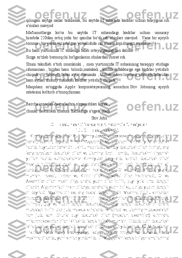 qilingan saytga nazar tashlasak, bu saytda   IT   sohasida kadrlar uchun talaygina ish
o'rinlari mavjud .
Ma'lumotlarga   ko'ra   bu   saytda   IT   sohasidagi   kadrlar   uchun   umumiy
hisobda   220 dan ortiq yoki  bir  qancha bo'sh ish o'rinlari  mavjud . Yana bir  ajoyib
tomoni , bu yerda siz istalgan yo'nalishda ish o'rnini topishingiz mumkin !!!
Bu ham yurtimizda   IT   sohasiga talab ortayotganligidan dalolat !!!
Sizga so'zlab bermoqchi bo'lganlarim shulardan iborat edi .  
Shuni   takidlab   o'tish   mumkinki   ,     men   yurtimizda   IT   sohasining   taraqqiy   etishiga
ishonaman , bizdan ham     bilimli,malakali , kuchli tafakkurga ega kadrlar yetishib
chiqadi   !!!   Ishonch   bilan   ayta   olamanki   ,   Uzbekcoders   loyihasi   ishtirokchilaridan
ham aynan shundy malakali kadrlar yetishib chiqadi !!!  
Maqolam   so'nggida   Apple   korporatsiyasining   asoschisi   Stiv   Jobs ning   ajoyib
sitatasini keltirib o'tmoqchiman:
Barcha insonlar dasturlashni o'rganishlari kerak ,  
chunki dasturlash insonni fikrlashga o'rgata oladi .
                                                                                                                          Stiv Jobs.
I . C++ dasturlash tilida standart matemtik funksiyalar
1.1. C++ dasturlash tili.
      Kompyuterda dasturlash bu – kompyuter mikroprotsessori uchun turli buyruqlar
berish,   qachon,   qayerda   nimani   o'zgartirish   va   nimalarni   kiritish   yoki   chiqarish
haqida buyruqlar berishdir. Ushbu maqolada, qanday dasturlash tillari borligi, eng
keng   tarqalgan   dasturlash   tillari   va   ularning   farqi.   Hamda,   Dasturlashni   o'rganish
yo'llari   haqida   suhbatlashamiz   Kompyuter   dunyosida   ko'plab   dasturlash   tillari
mavjud   bo'lib,   dasturlash   va   unga   qiziquvchilar   soni   ortib   bormoqda.   Bir   xil
turdagi   ishni   bajaradigan   dasturlarni   Basic,   Pascal,   Ci   va   boshqa   tillarda   yozish
mumkin.   Pascal,   Fortran   va   Kobol   tillari   universal   tillar   hisoblanadi,   Ci   va
Assembler   tillari   mashi   tiliga   ancha   yaqin   tillar   bo'lib,   quyi   yoki   o'rta   darajali
tillardir. Algoritmik til inson tillariga qanchalik yaqin bo'lsa, u tilga yuqori darajali
til   deyiladi.   Mashina   tili   esa   eng   pastki   darajali   tildir.   Mashina   tili   bu   sonlardan
iboratdir,   Masalan:   010110100010101   Dasturlash   tillari   2   ta   katta   guruhlarga
bo'linadi, Quyi va Yuqori darajali dasturlash tili. Quyi darajali dasturlash tili ancha
murakkab bo'lib ular  juda maxsus  sohalarda ishlatiladi  va ularning mutaxassislari
ham   juda   kam.   Chunki   quyi   dasturlash   tillari   (masalan:   assembler)   ko'pincha
miktoprotsessorlar   bilan   ishlashda   kerak   bo'lishi   mumkin.   Odatda   turli   dasturlash
ishlari uchun yuqori darajali dasturlash tilidan keng foydalaniladi. EHM (Elektron
Hisoblash   Mashinasi)   endi   yuzaga   kelgan   paytda   programma   tuzishda,   faqat
mashina tillarida, ya'ni sonlar yordamida EHM bajarishi kerak bo'lgan amallarning 