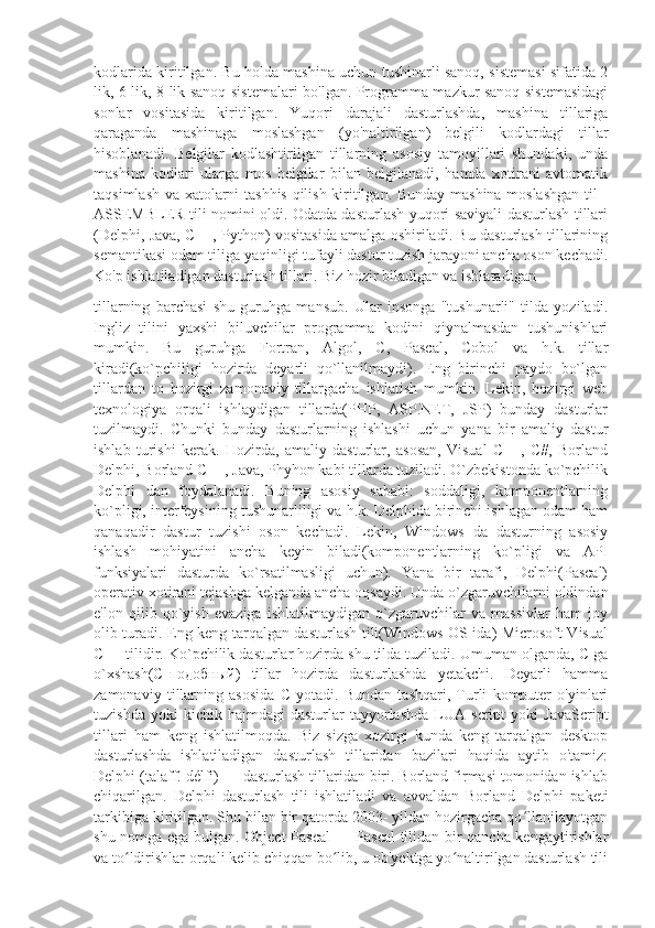 kodlarida kiritilgan. Bu holda mashina uchun tushinarli sanoq, sistemasi sifatida 2
lik, 6 lik, 8 lik sanoq sistemalari bo'lgan. Programma mazkur sanoq sistemasidagi
sonlar   vositasida   kiritilgan.   Yuqori   darajali   dasturlashda,   mashina   tillariga
qaraganda   mashinaga   moslashgan   (yo'naltirilgan)   belgili   kodlardagi   tillar
hisoblanadi.   Belgilar   kodlashtirilgan   tillarning   asosiy   tamoyillari   shundaki,   unda
mashina   kodlari   ularga   mos   belgilar   bilan   belgilanadi,   hamda   xotirani   avtomatik
taqsimlash va xatolarni tashhis qilish kiritilgan. Bunday mashina moslashgan  til -
ASSEMBLER tili nomini oldi. Odatda dasturlash yuqori saviyali dasturlash tillari
(Delphi, Java, C++, Python) vositasida amalga oshiriladi. Bu dasturlash tillarining
semantikasi odam tiliga yaqinligi tufayli dastur tuzish jarayoni ancha oson kechadi.
Ko'p ishlatiladigan dasturlash tillari. Biz hozir biladigan va ishlatadigan 
tillarning   barchasi   shu   guruhga   mansub.   Ular   insonga   "tushunarli"   tilda   yoziladi.
Ingliz   tilini   yaxshi   biluvchilar   programma   kodini   qiynalmasdan   tushunishlari
mumkin.   Bu   guruhga   Fortran,   Algol,   C,   Pascal,   Cobol   va   h.k.   tillar
kiradi(ko`pchiligi   hozirda   deyarli   qo`llanilmaydi).   Eng   birinchi   paydo   bo`lgan
tillardan   to   hozirgi   zamonaviy   tillargacha   ishlatish   mumkin.   Lekin,   hozirgi   web
texnologiya   orqali   ishlaydigan   tillarda(PHP,   ASP.NET,   JSP)   bunday   dasturlar
tuzilmaydi.   Chunki   bunday   dasturlarning   ishlashi   uchun   yana   bir   amaliy   dastur
ishlab   turishi   kerak.   Hozirda,   amaliy   dasturlar,   asosan,   Visual   C++,   C#,   Borland
Delphi, Borland C++, Java, Phyhon kabi tillarda tuziladi. O`zbekistonda ko`pchilik
Delphi   dan   foydalanadi.   Buning   asosiy   sababi:   soddaligi,   komponentlarning
ko`pligi, interfeysining tushunarliligi va h.k. Delphida birinchi ishlagan odam ham
qanaqadir   dastur   tuzishi   oson   kechadi.   Lekin,   Windows   da   dasturning   asosiy
ishlash   mohiyatini   ancha   keyin   biladi(komponentlarning   ko`pligi   va   API
funksiyalari   dasturda   ko`rsatilmasligi   uchun).   Yana   bir   tarafi,   Delphi(Pascal)
operativ xotirani tejashga kelganda ancha oqsaydi. Unda o`zgaruvchilarni oldindan
e'lon   qilib   qo`yish   evaziga   ishlatilmaydigan   o`zgaruvchilar   va   massivlar   ham   joy
olib turadi. Eng keng tarqalgan dasturlash tili(Windows OS ida) Microsoft Visual
C++ tilidir. Ko`pchilik dasturlar hozirda shu tilda tuziladi. Umuman olganda, C ga
o`xshash(C-подобный)   tillar   hozirda   dasturlashda   yetakchi.   Deyarli   hamma
zamonaviy   tillarning   asosida   C   yotadi.   Bundan   tashqari,   Turli   komputer   o'yinlari
tuzishda   yoki   kichik   hajmdagi   dasturlar   tayyorlashda   LUA   script   yoki   JavaScript
tillari   ham   keng   ishlatilmoqda.   Biz   sizga   xozirgi   kunda   keng   tarqalgan   desktop
dasturlashda   ishlatiladigan   dasturlash   tillaridan   bazilari   haqida   aytib   o'tamiz:
Delphi (talaff. délfi) — dasturlash tillaridan biri. Borland firmasi tomonidan ishlab
chiqarilgan.   Delphi   dasturlash   tili   ishlatiladi   va   avvaldan   Borland   Delphi   paketi
tarkibiga kiritilgan. Shu bilan bir qatorda 2003- yildan hozirgacha qo llanilayotganʻ
shu nomga ega bulgan. Object Pascal — Pascal  tilidan bir qancha kengaytirishlar
va to ldirishlar orqali kelib chiqqan bo lib, u ob'yektga yo naltirilgan dasturlash tili	
ʻ ʻ ʻ 