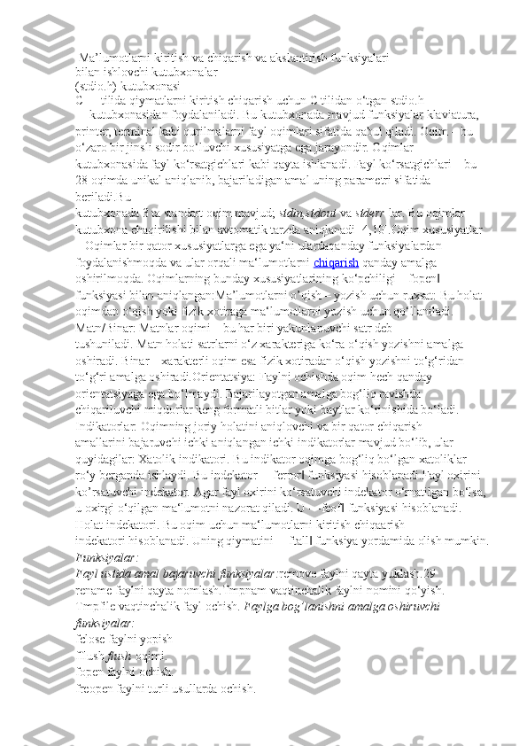   Ma’lumotlarni kiritish va chiqarish va akslantirish funksiyalari
bilan ishlovchi kutubxonalar
(stdio.h) kutubxonasi
C++ tilida qiymatlarni kiritish chiqarish uchun C tilidan o‘tgan stdio.h
kutubxonasidan foydalaniladi. Bu kutubxonada mavjud funksiyalar klaviatura,
printer, terminal kabi qurilmalarni fayl oqimlari sifatida qabul qiladi. Oqim – bu
o‘zaro bir jinsli sodir bo‘luvchi xususiyatga ega jarayondir. Oqimlar
kutubxonasida fayl ko‘rsatgichlari kabi qayta ishlanadi. Fayl ko‘rsatgichlari – bu
28 oqimda unikal aniqlanib, bajariladigan amal uning parametri sifatida 
beriladi.Bu
kutubxonada 3 ta standart oqim mavjud;   stdin,stdout   va   stderr   lar. Bu oqimlar
kutubxona chaqirilishi bilan avtomatik tarzda aniqlanadi [4,10]. Oqim xususiyatlar 
–   Oqimlar bir qator xususiyatlarga ega ya‘ni ulardaqanday funksiyalardan 
foydalanishmoqda va ular orqali ma‘lumotlarni   chiqarish  qanday amalga 
oshirilmoqda. Oqimlarning bunday xususiyatlarining ko‘pchiligi―fopen  ‖
funksiyasi bilan aniqlangan: Ma’lumotlarni o’qish – yozish uchun ruxsat:   Bu holat 
oqimdan o‘qish yoki fizik xotiraga ma‘lumotlarni yozish uchun qo‘llaniladi.
Matn/Binar:   Matnlar oqimi – bu har biri yakunlanuvchi satr deb
tushuniladi. Matn holati satrlarni o‘z xarakteriga ko‘ra o‘qish yozishni amalga
oshiradi. Binar – xarakterli oqim esa fizik xotiradan o‘qish yozishni to‘g‘ridan –
to‘g‘ri amalga oshiradi. Orientatsiya:   Faylni ochishda oqim hech qanday 
orientatsiyaga ega bo‘lmaydi. Bajarilayotgan amalga bog‘liq ravishda 
chiqariluvchi miqdorlar keng formatli bitlar yoki baytlar ko‘rinishida bo‘ladi.
Indikatorlar:   Oqimning joriy holatini aniqlovchi va bir qator chiqarish
amallarini bajaruvchi ichki aniqlangan ichki indikatorlar mavjud bo‘lib, ular
quyidagilar:  Xatolik indikatori.   Bu indikator oqimga bog‘liq bo‘lgan xatoliklar 
ro‘y berganda ishlaydi. Bu indekator ―ferror  funksiyasi hisoblanadi.	
‖ Fayl oxirini 
ko’rsatuvchi indekator.   Agar fayl oxirini ko‘rsatuvchi indekator o‘rnatilgan bo‘lsa, 
u oxirgi o‘qilgan ma‘lumotni nazorat qiladi. U ―feof  funksiyasi hisoblanadi.	
‖
Holat indekatori.   Bu oqim uchun ma‘lumotlarni kiritish chiqaarish
indekatori hisoblanadi. Uning qiymatini ―ftall  funksiya yordamida olish mumkin.	
‖
Funksiyalar:
Fayl	
 ustida	 amal	 bajaruvchi	 funksiyalar: remove   faylni qayta yuklash.29
rename   faylni qayta nomlash. Tmpnam   vaqtinchalik faylni nomini qo‘yish.
Tmpfile   vaqtinchalik fayl ochish.  Faylga	
 bog’lanishni	 amalga	 oshiruvchi	 
funksiyalar:
fclose   faylni yopish
fflush   flush   oqimi.
fopen   faylni ochish.
freopen   faylni turli usullarda ochish. 