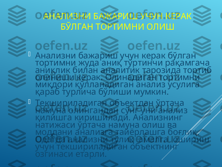 АНАЛИЗНИ БАЖАРИШ УЧУН КЕРАК 
БЎЛГАН ТОРТИМНИ ОЛИШ

Анализни бажариш учун керак бўлган 
тортимни жуда аниқ тўртинчи рақамгача 
аниқлик билан аналитик тарозида тортиб 
олиниши керак. Олинадиган тортимни 
миқдори қўлланадиган анализ усулига 
қараб турлича бўлиши мумкин. 

Текшириладиган объектдан ўртача 
намуна олингандан сўнг уни анализ 
қилишга киришилади. Анализнинг 
натижаси ўртача намуна олиш ва 
моддани анализга тайёрлашга боғлиқ. 
Одатда анализни тўлиқ  амалга  ошириш 
учун текшириладиган объектнинг 
озгинаси етарли. 