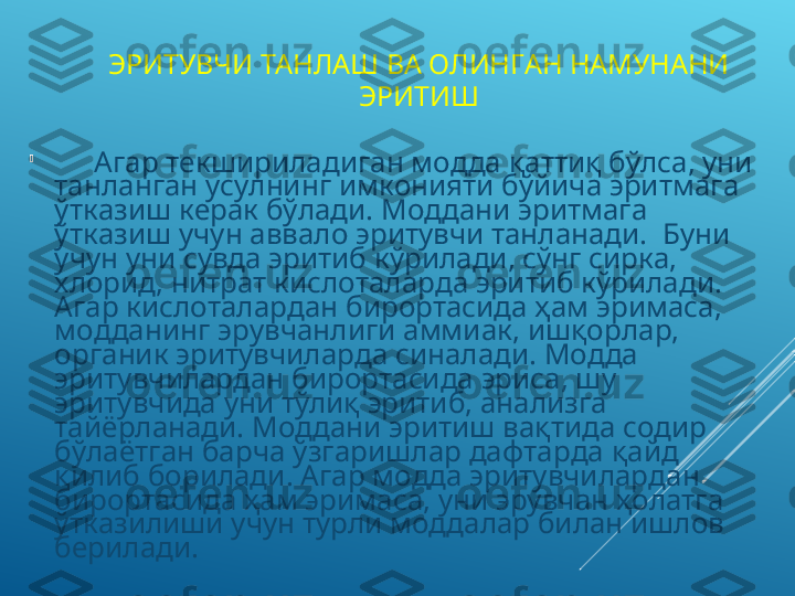 ЭРИТУВЧИ ТАНЛАШ ВА ОЛИНГАН НАМУНАНИ 
ЭРИТИШ

Агар текшириладиган модда қаттиқ бўлса, уни 
танланган усулнинг имконияти бўйича эритмага 
ўтказиш керак бўлади. Моддани эритмага 
ўтказиш учун аввало эритувчи танланади.  Буни 
учун уни сувда эритиб кўрилади, сўнг сирка, 
хлорид, нитрат кислоталарда эритиб кўрилади. 
Агар кислоталардан бирортасида ҳам эримаса, 
модданинг эрувчанлиги аммиак, ишқорлар, 
органик эритувчиларда синалади. Модда 
эритувчилардан бирортасида эриса, шу 
эритувчида уни тўлиқ эритиб, анализга 
тайёрланади. Моддани эритиш вақтида содир 
бўлаётган барча ўзгаришлар дафтарда қайд 
қилиб борилади. Агар модда эритувчилардан 
бирортасида ҳам эримаса, уни эрувчан ҳолатга 
ўтказилиши учун турли моддалар билан ишлов 
берилади. 