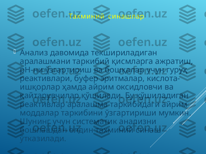 Тах м и ни й   си наш лар 

Анализ давомида текшириладиган 
аралашмани таркибий қисмларга ажратиш, 
рН-ни ўзгартириш ва бошқалар учун гуруҳ 
реактивлари, буфер эритмалар, кислота-
ишқорлар ҳамда айрим оксидловчи ва 
қайтарувчилар қўшилади. Бу қўшиладиган 
реактивлар аралашма таркибидаги айрим 
моддалар таркибини ўзгартириши мумкин. 
Шунинг учун систематик анализни 
бошлашдан олдин тахминий синаш 
ўтказилади.  