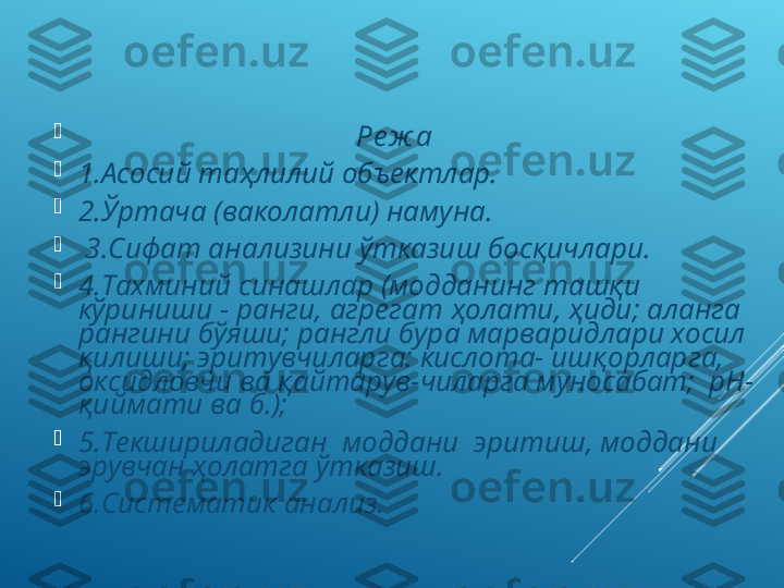 
                                       Ре ж а

1.Асосий таҳлилий объектлар. 

2.Ўртача (ваколатли) намуна.

  3.Сифат анализини ўтказиш босқичлари.

4.Тахминий синашлар (модданинг ташқи 
кўриниши - ранги, агрегат ҳолати, ҳиди; аланга 
рангини бўяши; рангли бура марваридлари хосил 
қилиши; эритувчиларга: кислота- ишқорларга, 
оксидловчи ва қайтарув-чиларга муносабат;  рН-
қиймати ва б.); 

5.Текшириладиган  моддани  эритиш, моддани 
эрувчан ҳолатга ўтказиш.

6.Систематик анализ. 