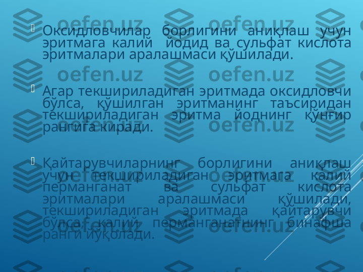 
Оксидловчилар  борлигини  аниқлаш  учун 
эритмага  калий    йодид  ва  сульфат  кислота 
эритмалари аралашмаси қўшилади. 

Агар  текшириладиган  эритмада  оксидловчи 
бўлса,  қўшилган  эритманинг  таъсиридан 
текшириладиган  эритма  йоднинг  қўнғир 
рангига киради. 

Қайтарувчиларнинг  борлигини  аниқлаш 
учун  текшириладиган  эритмага  калий 
перманганат  ва  сульфат  кислота 
эритмалари  аралашмаси  қўшилади, 
текшириладиган  эритмада  қайтарувчи 
бўлса,  калий  перманганатнинг  бинафша 
ранги йўқолади. 