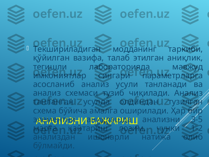 АНАЛИЗНИ БАЖАРИШ
Текшириладиган  модданинг  таркиби, 
қўйилган  вазифа,  талаб  этилган  аниқлик, 
тегишли  лабораторияда  мавжуд 
имкониятлар  сингари  параметрларга 
асосланиб  анализ  усули  танланади  ва 
анализ  схемаси  тузиб  чиқилади.  Анализ 
танланган  усулда  олдиндан  тузилган 
схема бўйича амалга оширилади. Ҳар бир 
элементни  аниқлашда  анализни  3-5 
марта  қайтариш  лозим,  чунки  1-2 
анализдан  ишонарли  натижа  олиб 
бўлмайди. 