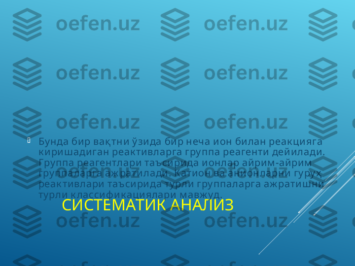 СИСТЕМАТИК АНАЛИЗ
Бу нда би р вақ тни  ў зи да би р неча и он би лан реак ци яга 
к и ри ш ади ган реак ти вларга гру ппа реагенти  дей и лади . 
Г ру ппа реагентлари  таъ си ри да и онлар ай ри м -ай ри м  
гру ппаларга аж рати лади . К ати он ва ани онларни  гу ру ҳ  
реак ти влари  таъси ри да ту рли  гру ппаларга аж рати ш ни  
ту рли  к ласси ф и к аци ялари  м авж у д.  