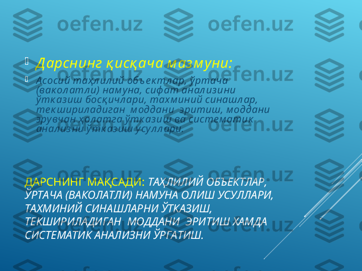 ДАРСНИНГ МАҚСАДИ:   ТАҲЛИЛИЙ ОБЪЕКТЛАР, 
ЎРТАЧА (ВАКОЛАТЛИ) НАМУНА ОЛИШ УСУЛЛАРИ, 
ТАХМИНИЙ СИНАШЛАРНИ ЎТКАЗИШ, 
ТЕКШИРИЛАДИГАН  МОДДАНИ  ЭРИТИШ ХАМДА 
СИСТЕМАТИК АНАЛИЗНИ ЎРГАТИШ.
Д арснинг қ исқ ача м аз м уни:

А сосий таҳ л ил ий объ е к тл ар, ў ртача 
(вак ол атл и)  нам у на, сиф ат анал из ини 
ў тк аз иш босқ ичл ари, тах м иний синашл ар, 
те к ширил адиган  м оддани  эритиш, м оддани 
эру вчан ҳ ол атга ў тк аз иш ва систе м атик  
анал из ни ў тк аз иш у су л л ари. 