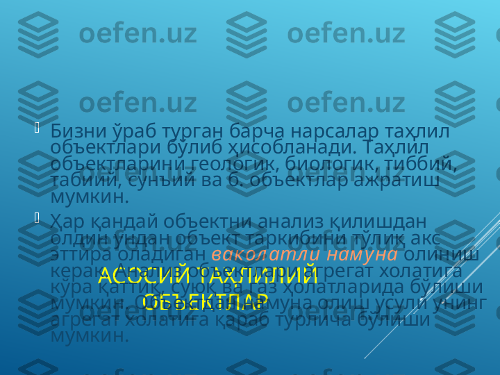 АСОСИЙ ТАҲЛИЛИЙ 
ОБЪЕКТЛАР 
Бизни ўраб тур г ан барча нарсалар   таҳлил 
объектлари бўлиб ҳисобланади. Таҳлил 
объектларини геологик, биологик, тиббий, 
табиий, сунъий ва б. объектлар ажратиш 
мумкин. 

Ҳар қандай объектни анализ қилишдан 
олдин ундан объект таркибини тўлиқ акс 
эттира оладиган  вак ол атл и нам уна  олиниш 
керак. Анализ объектлари агрегат холатига 
кўра қаттиқ, суюқ ва газ ҳолатларида бўлиши 
мумкин. Объектдан намуна олиш усули унинг 
агрегат холатига қараб турлича бўлиши 
мумкин.  