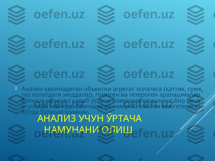 АНАЛИЗ УЧУН ЎРТАЧА 
НАМУНАНИ ОЛИШ 
Анализ қилинадиган объектни агрегат холатига (қаттик, суюқ, 
газ холатдаги моддалар, гомоген ва гетероген аралашмалар 
бўлиши мумкин) қараб   ўртача намунани олишнинг бир неча 
усуллари мавжуд.   Олинадиган намуна гомоген ёки гетероген 
ҳолда бўлиши мумкин.  