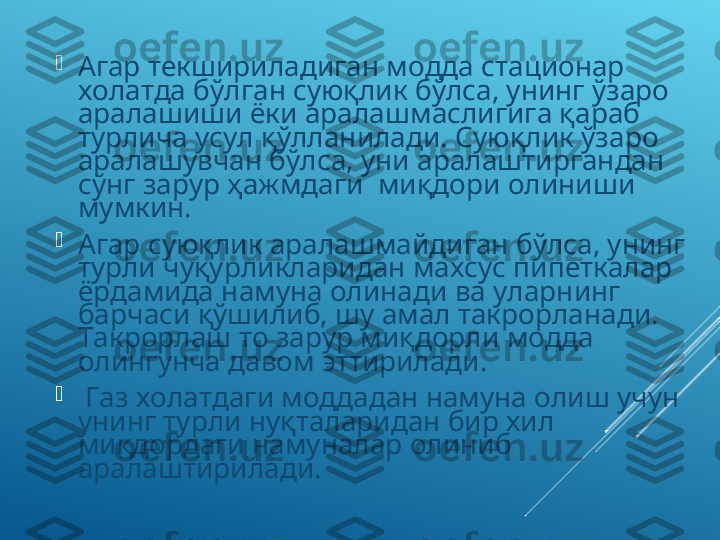 
Агар текшириладиган модда стационар 
холатда бўлган суюқлик бўлса, унинг ўзаро 
аралашиши ёки аралашмаслигига қараб 
турлича усул қўлланилади. Суюқлик ўзаро 
аралашувчан бўлса, уни аралаштиргандан 
сўнг зарур ҳажмдаги  миқдори олиниши 
мумкин. 

Агар суюқлик аралашмайдиган бўлса, унинг 
турли чуқурликларидан махсус пипеткалар 
ёрдамида намуна олинади ва уларнинг 
барчаси қўшилиб, шу амал такрорланади. 
Такрорлаш то зарур миқдорли модда 
олингунча давом эттирилади.

  Газ холатдаги моддадан намуна олиш учун 
унинг турли нуқталаридан бир хил 
миқдордаги намуналар олиниб 
аралаштирилади. 