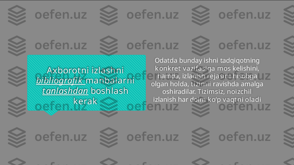 Axborot ni izlashni 
bibliografi k   manbalarni 
t anlashdan  boshlash 
k erak Odatda bunday ishni tadqiqotning 
k onk ret   v azifasiga   mos  kelishini, 
hamda, izlanish  rejasini  hisobga 
olgan holda,  t izimli  ravishda amalga 
oshiradilar.  Tizimsiz, noizchil 
izlanish har doim  k o‘p v aqt ni oladi   