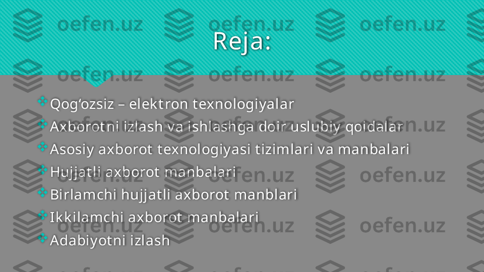 Reja:

Q og‘ozsiz  – elek t ron  t exnologiy alar

Axborot ni izlash  v a  ishlash ga doir  uslubiy  qoidalar

Asosiy   axborot  t exnologiy asi t izimlari v a manbalari

H ujjat li  a xborot  manbalari 

Birlamchi hujjat li axborot  manblari

Ik k ilamchi axborot  manbalari

Adabiy ot ni izlash   