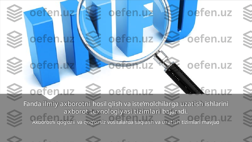 Fanda  ilmiy  axborot ni  hosil qlish va iste’molchilarga  uzat ish  ishlarini 
axborot  t ex nologiy asi t izimlari  bajaradi.
Axborotni  qog‘ozli  va  qog‘ozsiz  vositalarda  saqlash  va  uzat ish  tizimlari mavjud   