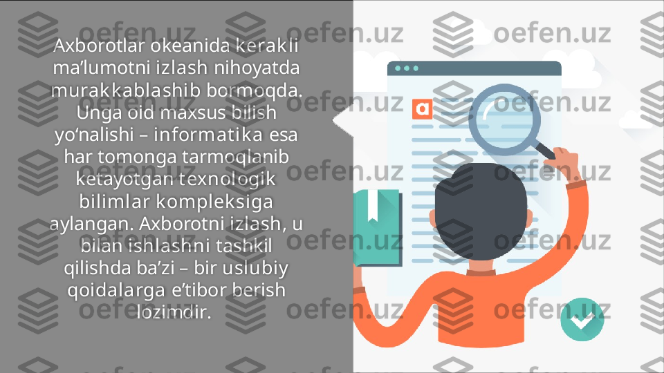 A xborotlar okeanida  k erak li  
ma’lumotni  izlash  nihoyatda 
murak k ablashib  bormoqda. 
Unga oid maxsus bilish 
yo‘nalishi –  informat ik a  esa 
har tomonga tarmoqlanib 
ketayotgan  t exnologik  
bilimlar k omplek siga 
aylangan.   Axborotni  izlash , u 
bilan  ishlashni  tashkil 
qilishda ba’zi – bir  uslubiy  
qoidalarga  e’tibor berish 
lozimdir .   